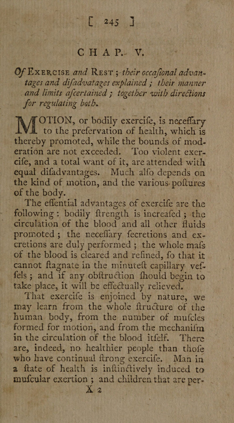 [, 245] GE APae Of Exercise and Rest ; their occafional advan. tages and difadvatages explained ; their manner and limits afcertained ; together with directions for regulating bath. OTION, or bodily exercife, is neceflary to the prefervation of health, which is thereby promoted, while the bounds of mod- eration are not exceeded. ‘Too violent exer- cife, and a total want of it, are attended with equal difadvantages. Much alfo depends on the kind of motion, and the various: poftures of the body. . The effential advantages of exercife are the - following : bodily ftrength is increafed ; the circulation of the blood and all other fluids promoted; the necefiary fecretions and ex- cretions are duly performed ; the whole mafs of the blood is cleared and refined, fo that it cannot fagnate in the minuteft capillary vef- fels ; and if any obftruction fhould begin to take place, it will be effectually relieved. That exercife is enjoined by nature, we may learn from the whole firucture of the human body, from the number of mutcles formed for motion, and from the mechanifm in the circulation of the blood itfelf. There are, indeed, no healthier people than thofe who have continual ftrong exercife. Man in a ftate of health is inflinftively induced to mufcular exertion ; and children that are per- .