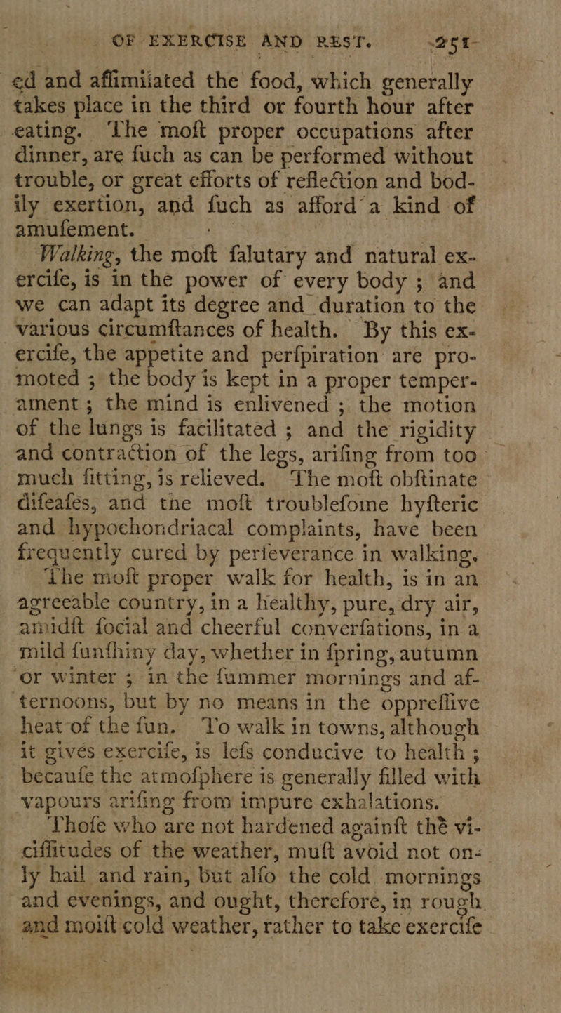 takes place in the third or fourth hour after dinner, are fuch as can be performed without trouble, or great efforts of refieGtion and bod- ily exertion, and fuch as afford’a kind of amufement. — , | Walking, the moft falutary and natural ex- ercife, is in the power of every body ; and we can adapt its degree and_duration to the various circumftances of health. By this ex- ercife, the appetite and perfpiration are pro- moted ; the body is kept in a proper temper- of the lungs is facilitated ; and the rigidity and contraction of the legs, arifing from too much fitting, is relieved. The moft obftinate difeafes, and the moft troublefome hyfteric and hypochondriacal complaints, have been frequently cured by perteverance in walking. Lhe moft proper walk for health, is in an agreeable country, in a healthy, pure, dry air, amdit focial and cheerful converfations, in a heat of thefun. ‘To walk in towns, although it gives exercife, is lefs conducive to health ; becaute the atmofphere is generally filled with Thofe who are not hardened againft thé vi- ciffitudes of the weather, muft avoid not on- and evenings, and ought, therefore, in rough. and moiit cold weather, rather to take exercife