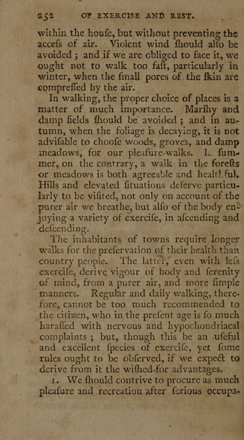 — ~ 2 252 OF EXERCISE AND REST. within the houfe, but without preventing the avoided ; and if we are cbliged to face it, we ought not to walk too fait, particularly in winter, when the {mall pores of the fkin are comprefied by the air. | In walking, the proper choice of places is a matter of much importance. Marthy and damp fields fhould be avoided ; and in au- tumn, when the foliage is decaying, it is not advifable to choofe woods, groves, and damp meadows, for our pleafure-walks. lL. fume mer, on the contrary, a walkin the foretts Hills and elevated fituations deferve particu. larly to be vifited, not only on account of the Joying a variety of exercife, in afcending and defcending. The inhabitants of towns require longer walks for the prefervation of their health ts | country people. ‘The latter, even with lef: exercife, derive vigour of body and fcvaeiae ys manners. Regular and daily walking, there- fore, cannot be too much recommended to harafled with nervous and hypochondriacal complaints ; but, though this be an -ufeful and excellent fpecies of exercife, yet fome | rules ought to be obferved, if we expect to derive from it the withed-for advantages. 1. We fhould contrive to procure as much | pleafure and recreation after ferious occupas