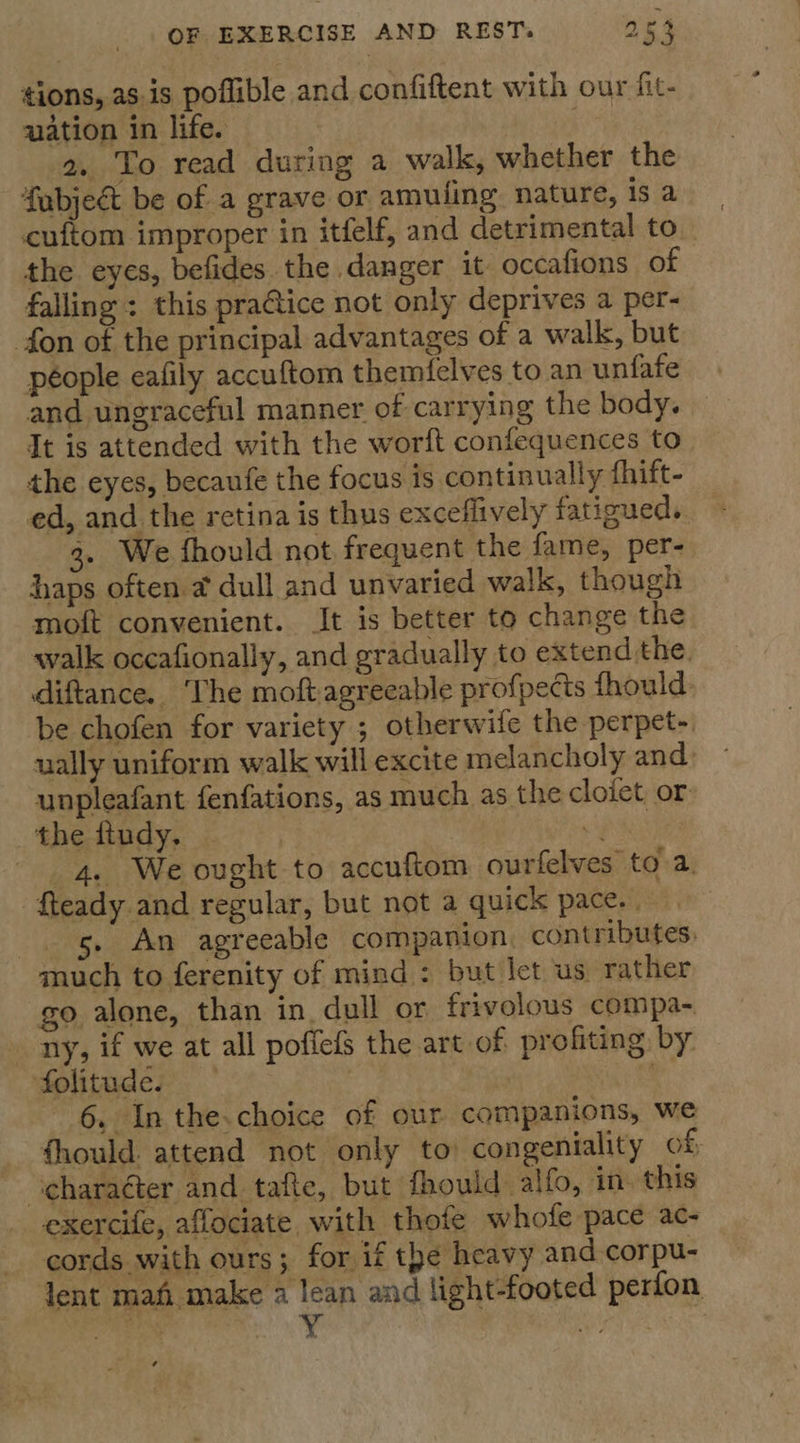 tions, as.is poflible and confiftent with our fit- uation in life. 2. To read during a walk, whether the fubject be of a grave or amuling nature, is a cuftom improper in itfelf, and detrimental to_ the eyes, befides the danger it occafions of falling : this praGice not only deprives a per- fon of the principal advantages of a walk, but péople eafily accuftom themielves to an unfafe and ungraceful manner of carrying the body. It is attended with the worft confequences to the eyes, becaufe the focus is continually fhift- ed, and the retina is thus exceflively fatioueds. 3. We fhould not frequent the fame, per- haps often @ dull and unvaried walk, though moft convenient. It is better to change the walk occafionally, and gradually to extend the. diftance.. The moft:agreeable profpects fhould be chofen for variety ; otherwife the perpet- ually uniform walk will excite melancholy and: unpleafant fenfations, as much as the cloiet or the ftudy, | | % 4, We ought to accuftom ourfelves to a. -fteady.and regular, but not a quick pace. | 5. An agreeable companion, contributes. much to ferenity of mind : but let us rather go alone, than in. dull or frivolous compa-. ny, if we at all poffefS the art of profiting by folitude. | a 6 Inthe-.choice of our companions, we fhould attend not only to congeniality of; ~ ‘charaéter and tafte, but fhould alfo, in. this exercife, aflociate with thofe whofe pace ac- cords with ours; for if the heavy and corpu- lent mah make a lean and light-footed perfon ae CRE 4 uae