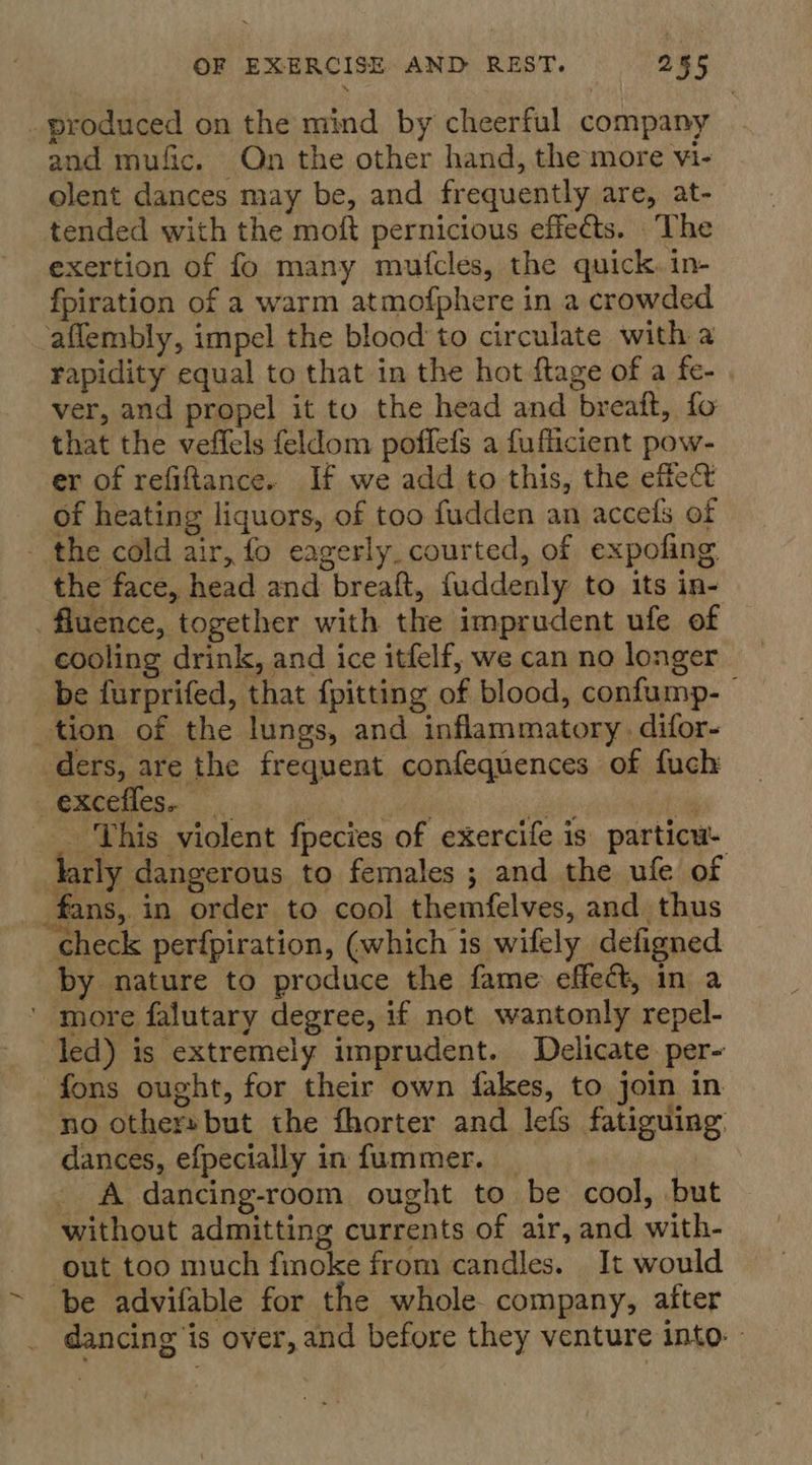 _ produced on the mind by cheerful company and mufic. On the other hand, the more vi- olent dances may be, and frequently are, at- tended with the moft pernicious effects. The exertion of fo many mutcles, the quick, in- fpiration of a warm atmofphere in a crowded aflembly, impel the blood to circulate with a rapidity equal to that in the hot ftage of a fe- ver, and propel it to the head and breaft, fo that the veffels feldom poffefs a fuflicient pow- er of refiftance. If we add to this, the effect of heating liquors, of too fudden an accels of - the cold air, fo eagerly_courted, of expofing the face, head and breaft, fuddenly to its in- _ fluence, together with the imprudent ufe of cooling drink, and ice itfelf, we can no longer be furprifed, that {pitting of blood, confump- tion of the lungs, and inflammatory, difor- ders, are the frequent confequences of fuch _ This violent fpecies of exercife is particu- darly dangerous to females ; and the ufe of | fans, in order to cool themfelves, and thus check perfpiration, (which 1s wifely defigned by nature to produce the fame effect, in a ' more falutary degree, if not wantonly repel- led) is extremely imprudent. Delicate. per- fons ought, for their own fakes, to join in no others but the fhorter and lefs fatiguing dances, efpecially in fummer. | _ A dancing-room ought to be cool, but without admitting currents of air, and with- out too much finoke from candles. It would ~ be advifable for the whole company, after dancing is over, and before they venture into. -