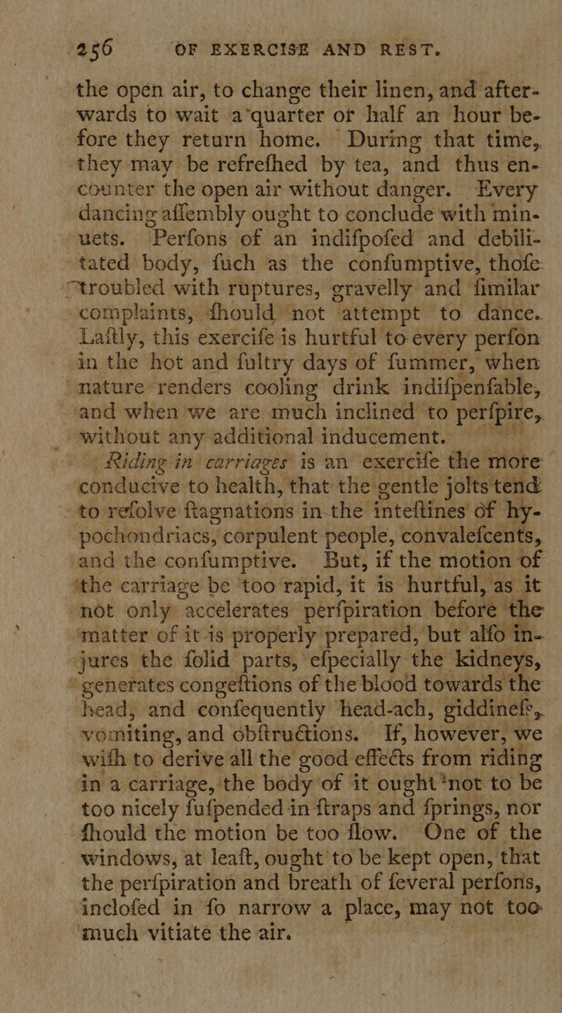 the open air, to change their linen, and after wards to wait a°quarter of half an hour be- fore they return home. During that time, they may be refrefhed by tea, and thus en- counter the open air without danger. Every dancing aflembly ought to conclude with min- uets. “Perfons of an indifpofed and debili- tated body, fuch as the confumptive, thofe- “troubled with ruptures, gravelly and fimilar complaints, fhould ‘not attempt to dance. Lattly, this exercife is hurtful to every perfon in the hot and fultry days of fummer, when ‘mature renders cooling drink indifpenfable, and when we are much inclined to perfpire, _ without any additional inducement. Riding in carriages is an exercife the mote conducive to health, that the: gentle jolts tend to refolve ftagnations inthe inteftines of hy- pochondriacs, corpulent people, convalefcents, and the confumptive. But, if the motion of ‘the carriage be ‘too rapid, it is hurtful, as it not only accelerates perfpiration before the ‘matter of itis properly prepared, but alfo in- jures the folid parts, efpecially the kidneys, “generates congeftions of the blood towards the head, and confequently head-ach, giddinefs, vomiting, and obftrudtions. If, however? we wiih to derive all the good effets. from riding in a carriage, the body of it ought *not to be too nicely {ufpended i in ftraps and fprings, nor fhould the motion be too flow. One of the windows, at leaft, ought’to be kept open, that the perfpiration and breath of feveral perfons, inclofed in fo narrow a place, may not toe much vitiate the air.