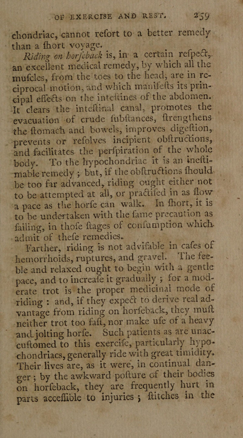 ‘chondriac, cannot refort toa better remedy - than a fhort. voyage. | Riding on horjeback is, ina certain refpect,, anexcellent medical remedy, by which all the mufcles, from the'toes to the head; are in re- ciprocal motion, and which manifetts its prin- ‘cipal effefis'on the intettines of the abdomen.: Jt clears the inteftinal canal, promotes the evacuation of crude fubftances, ftrengthens: - the ftomach and bowels, improves digeftion, prevents or refolves incipient obftructions, and facilitates the perfpiration of the whole pody. To the hypochondriac it ig an inefti- -mable remedy ; but, if the obftruétions fhould. be too far advanced, riding ought either not to besattempted at all, or practifed in as flow ‘a pace as the horfe can walk. In fhort, it is to be undertaken with the fame precaution as failing, in thofe ftages of confumption which. -admit of thefe remedies. ve Farther, riding is not advifable in cafes of hemorrhoids, ruptures, and oravel. ‘The fee- ble and relaxed ought to begin with a gentle pace, and to increafe it gradually ; for a mod- erate trot is’the proper medicinal mode of riding : and, if they expect to derive real ad- vantage from riding on horfeback, they mult neither trot too faft, nor make ufe of a heavy ' and jolting horfe. Such patients as are unac- cuftomed to this exercife, particularly hypo- chondriacs, generally ride with great timidity. Their lives are, as it were, in continual. dan- ger; by the awkward pofture of their bodies on horfeback, they are frequently hurt in parts acceflible to injuries; ftitches in the