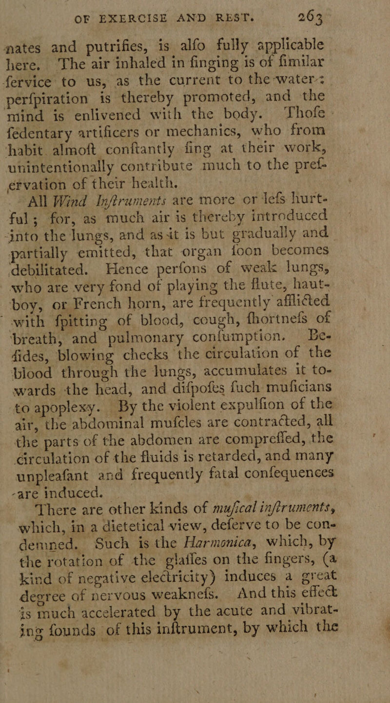 nates and putrifies, is alfo fully applicable here, The air inhaled in finging is of fimilar fervice to us, as the current to the water: perfpiration is thereby promoted, and the mind is enlivened with the body. Thofe- fedentary artificers or mechanics, who from habit. almoft conftantly fing at their work, unintentionally contribute much to the pref- efvation of their health. All Wind Infiruments are more or Jefs. hurt- ful; for, as much air is thereby introduced into the Jungs, and as it is but gradually and partially emitted, that organ foon becomes debilitated. Hence perfons of weak lungs, who are very fond of playing the flute, haut- boy, or French horn, are frequently afflicted with {pitting of blood, cough, fhortnels of ‘breath, and pulmonary confumption. — Be- dides, blowing checks the circulation of the blood through the lungs, accumulates it to- wards the head, and difpofes fuch muficians to apoplexy. By the violent expulfion of the air, the abdominal mufcles are contracted, all the parts of the abdomen are compreffed, the circulation of the fluids is retarded, and many unpleafant and frequently fatal confequences -are induced. _ | There are other kinds of muj/ical inftruments, which, in a dietetical view, deferve to be con- demned. Such is the Harmonica, which, by the rotation of the glailes on the fingers, (a kind of negative electricity) induces a great degree of nervous weaknefs. And this effect is much accelerated by the acute and vibrat- ing founds of this inftrument, by which the