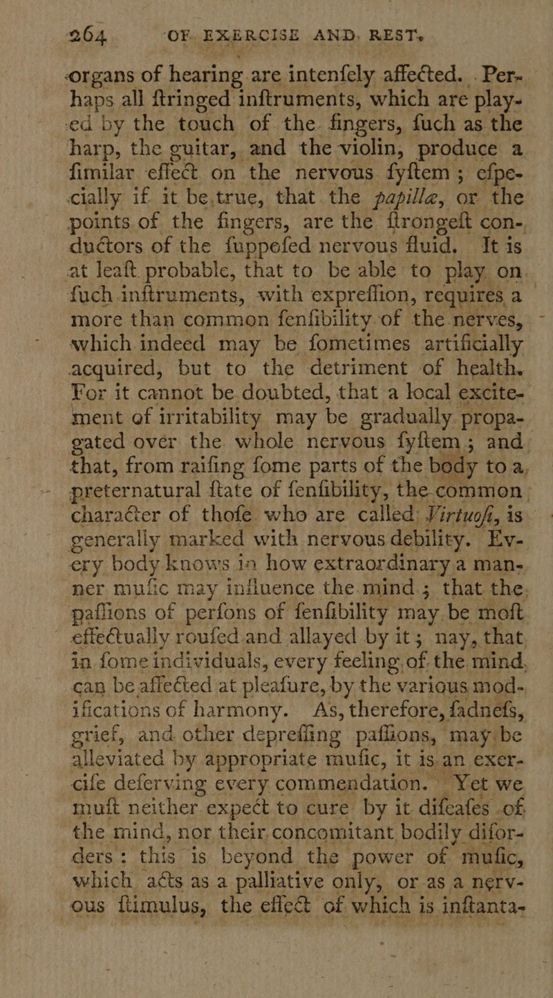 organs of hearing are intenfely affected. . Per- haps all ftringed inftruments, which are play- ed by the touch of the fingers, fuch as the harp, the cuitar, and the violin, produce a fimilar effet on the nervous fyftem; efpe- cially if it be.true, that the papilla, or the points of the fingers, are the ftrongeft con- ductors of the fuppefed nervous fluid, It is at leaft probable, that to be able to play. on. fuch inftruments, with expreflion, requires. e more than common fenfibility of the nerves, avhich. indeed may be fometimes artificially acquired, but to the detriment of health. For it cannot be.doubted, that a local excite- ment of irritability may be gradually. propa- gated over the whole nervous fyftem; and, that, from raifing fome parts of the body toa, preternatural ftate of fenfibility, the. common charaéter of thofe who are called Virtuofi, is generally marked with nervous debility. Ey- ery body knows in how extraordinary a man- ner mufic may influence the.mind.; that the. paflions of perfons of fenfibility may be meft effectually roufed.and allayed by it; nay, that, in, fome individuals, every feeling. of the mind, can be aff ctted at pleafure, by the various mod- ifications of harmony. As, therefore, fadnefs, grief, and other deprefling paflions, may be alleviated | by appropriate muific, it is an exer- cife deferving every commendation. Yet we muft neither expect to cure by it difeafes of the mind, nor their. concomitant bodily difor- ders: this is beyond the power of mufic, which aéts as a palliative only, or as a nerv- ous ftimulus, the efle&amp;@ of which is inftanta-