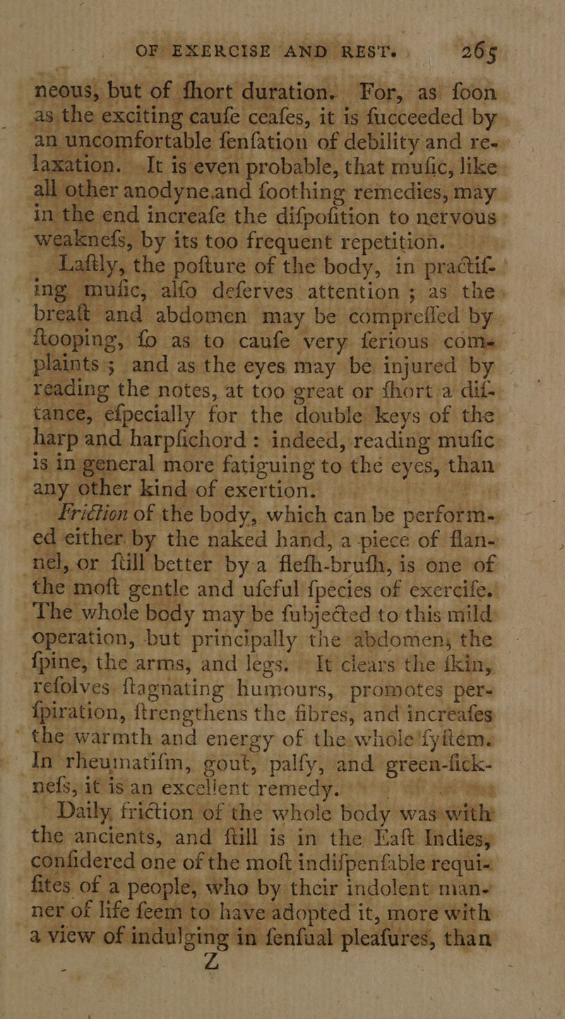 neous, but of fhort duration. For, as foon as the exciting caufe ceafes, it is fucceeded by. an uncomfortable fenfation of debility and re-. laxation. It is even probable, that mufic, like. all other anodyne.and foothing remedies, may in the end increafe the difpofition to nervous | weaknefs, by its too frequent repetition. Laftly, the pofture of the body, in practif- ing mufic, alfo deferves attention ; as the» breatt and abdomen may be compreffed by. flooping, fo as to caufe very ferious coms plaints; and as the eyes may be injured by reading the notes, at too great or fhort a dif- tance, efpecially for the double keys of the harp and harpfichord : indeed, reading mufic 1s in general more fatiguing to the eyes, than any other kindof exertion. te friétion of the body, which can be perform- ed either by the naked hand, a piece of flan- nel, or {till better bya flefh-bruth, is one of the moft gentle and ufeful f{pecies of exercife.’ The whole body may be fubjected to this mild) operation, but principally the abdomen; the {pine, the arms, and legs. © It clears the fkin, refolves. ftagnating humours, ‘promotes per- {piration, ftrengthens the fibres, and increafes the warmth and energy of the whole!fyfitem. In rheumatifm, gout, palfy, and green-fick- nefsyifvisian excellent remedy.’ *' 6 if Ya Daily, friction of the whole body waswith the ancients, and ftill is in the Maft Indies, confidered one of the moft indifpenfable requi= fites of a people, who by their indolent man- ner of life feem to have adopted it, more with a view of indulging in fenfual pleafures, than Z -