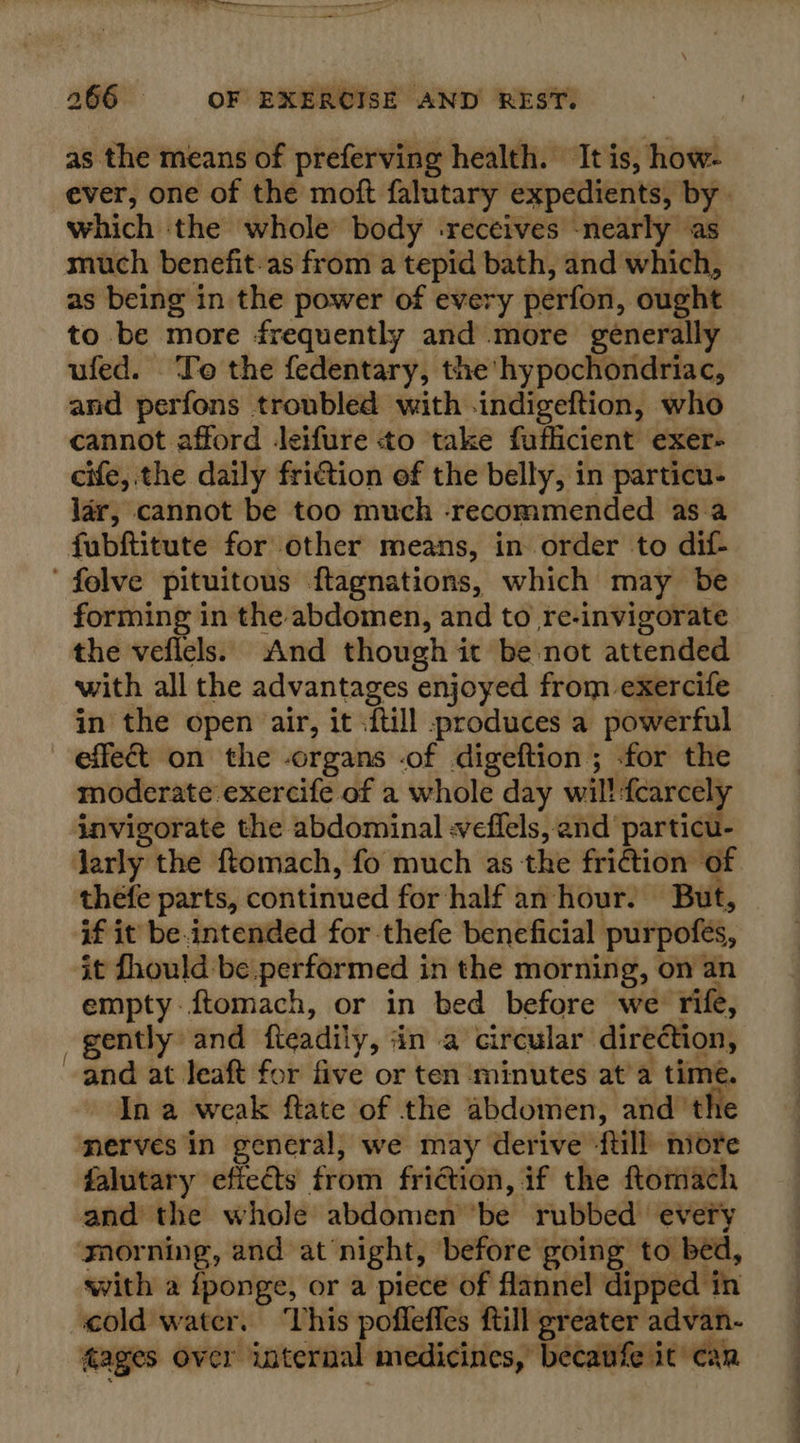 as the means of preferving health. It is, how- which the whole body -receives -nearly as much benefit-as from a tepid bath, and which, as being in the power of every perfon, ought to be more frequently and more generally ufed. To the fedentary, the hypochondriac, and perfons troubled with -indigeftion, who cannot afford Jeifure «to take fuflicient exer- cife, the daily friction of the belly, in particu- lar, cannot be too much recommended as.a fubftitute for other means, in order to dif- felve pituitous ftagnations, which may be forming in the abdomen, and to re-invigorate the veflels. And though it be not attended with all the advantages enjoyed from exercife in the open air, it .{till produces a powerful effect on the organs -of digeftion ; for the moderate exercife of a whole day wil! fcarcely invigorate the abdominal -veflels, and particu- larly the ftomach, fo much as the friction of thefe parts, continued for half an hour. But, if it be.intended for-thefe beneficial purpofes, it fhould be.performed in the morning, on an empty-ftomach, or in bed before we rife, } gently and fteadily, ‘in a circular direction, and at leaft for five or ten minutes at'a time. In a weak ftate of the abdomen, and the ‘merves in general, we may derive ‘ftill niore falutary efiects from friction, if the ftomach and the whole abdomen be rubbed every gnorning, and at night, before going to bed, with a {ponge, or a piece of flannel dipped in cold water. ‘This pofleffes ftill greater advan- fages over internal medicines, becaufe it can eee ee