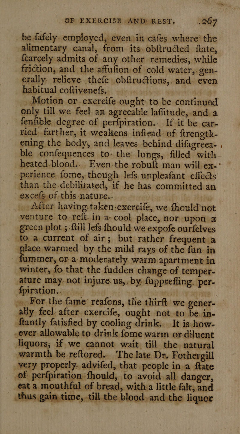 _ be fafely employed, even in cafes where’ the alimentary canal, from its. obftructed {tate, {carcely admits of any other remedies, while friction, and the affufion of cold water,.gen- erally relieve thefe obftrudtions,. and. even habitual coftivenefs. tet | _ Motion or exercife ought to be continued only till we feel. an agreeable laflitude,.and a fenfible degree of perfpiration.- If it be car- ried, farther, it weakens inftead.: of. ftrength- ening the body, and leaves behind difagreea- ble confequences to. the lungs, filled with perience fome, though lefs unpleafant effects than the debilitated, if he has committed an excefs of. this nature.- ») 9 After having. taken-exercife, we thould'not venture to reft.in a cool place, nor upon 2 green plot ; -ftill lefs fhould we expofe ourfelves to a current of air; but rather frequent a place warmed by: the mild rays of the fun in ummer, oF a moderately warm-apartment in winter, fo that the fudden change of temper- ature may, not injure. us,. by fupprefling. per- {piration..  ally feel. after exercife, ought not to be in- Rantly fatisfied by cooling drink. It is-how- _ever allowable to drink fome warm or.diluent liquors; if we cannot wait till the ‘natural warmth be reftored... The late Dr, Fothergill very properly. advifed, that people in a ftate of perfpiration fhould, to avoid all danger, eat a mouthful of bread, with a little falt, and thus gain time, till the blood and the liquor