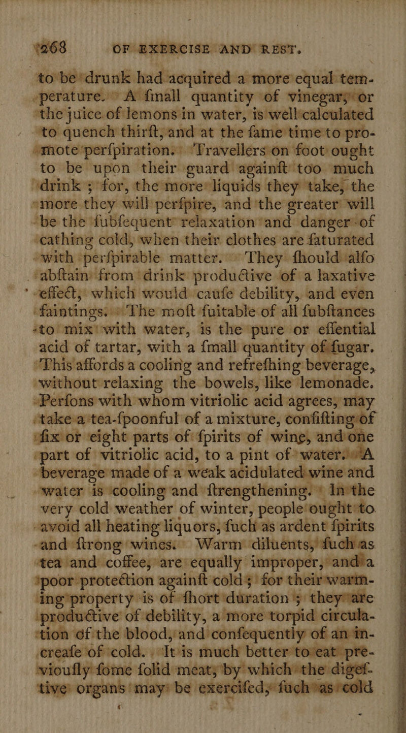 to be ‘drunk had acquired. a more equal tem -perature. © A finall quantity of vinegars: or “the juice.of lemons in water, is well:calculate _ to quench thirft, and at the fame’time'to pro- »mote: perfpiration. | Travellers on foot ought to be ‘upon their guard againft’ too much ‘drink ; for, the more® liquids they take, the emore. they will perfpire, and ‘the greater’ will “be the ‘fubfequent™ relaxation ‘and danger -of ‘cathing cold, when their clothes are faturated with perfpirable matter.» They fhouldalfo ‘tabftaim from ‘drink: produ@ive of a laxative ’ veffet, which would ‘caufe debility, and even -faintings,.«'T he moft fuitable of all fubfiances sto mix'with water, is the pure or effential acid of tartar, with a {mall quantity of fugar. “This affords a cooling and refrefhing beverage, without relaxing the bowels, like lemonade. -Perfons with whom vitriolic acid agrees, may ‘take-atea-{poonful of a mixture, confifting~of fix or eight parts of fpirits of wing, andone — of vitriolic acid, to a pint of” beverace made of a weak atididteckeyvitie and owater ‘eucooling and ftrengthening. + In the very cold weather of winter, people’ ought to -avoid all heating liquors, fuch as ardent fpirits -and ftrong ‘wines Warm diluents, fuch as tea and coffee, are equally improper, andia ‘poor protection againft colds for their-wart ‘ing’property ‘is of thort duration 5 theyware tive’ of debility, a more torpid circula- tion ¢f the blood, and confequently’ of ne create of ‘cold. . Avis mutch better toveat’ pr vioufly fome Lobitton meaty ‘by shih the dig tive: ata iunraiaiiai be lar: cama uch as ‘co!       