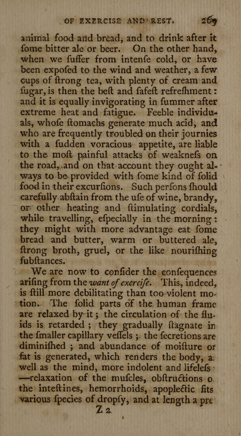 animal food- and bréad; and to drink after it fome bitter ale’or beer. On the other hand, when we fuffer from intenfe cold, or have been expofed to the wind and weather, a few cups of ftrong tea, with plenty of cream and fugar,is then the beft and fafeft refrefhment : and it is equally invigorating in fummer after extreme heat and fatigue. Feeble individu- als, whofe ftomachs generate’much acid, and who are frequently troubled on their journies with a fudden voracious. appetite, are liable to the moft painful attacks of weaknefs on the road,.and on that-account they ought al.» ways to.be.provided with fome kind of folid food in their excurfions. Such perfons fhould carefully abftain from. the ufe of wine, brandy, or’ other heating and ftimulating cordials, while travelling, efpecially in the morning: . they might with more advantage eat fome bread and butter, warm or buttered ale, ftrong broth, gruel, or the like nourifhing fubftances. | We are now to confider the confequences arifing from the want of exercife.. Vhis, indeed, is {till more debilitating than too-violent mo- tion.. The folid parts of the human frame . are relaxed by-it; the circulation of the flu- ids is retarded ; they gradually {tagnate in the {maller capillary veffels ;. the fecretions are diminifhed ;. and abundance of moifture or fat is generated, which renders the body, a: well as the mind,.more indolent and lifelefs: relaxation. of the mutfcles,. obftructions o. the inteftines, hemorrhoids,. apopleétic fits various {pecies of gropty: and at length a pre 2.