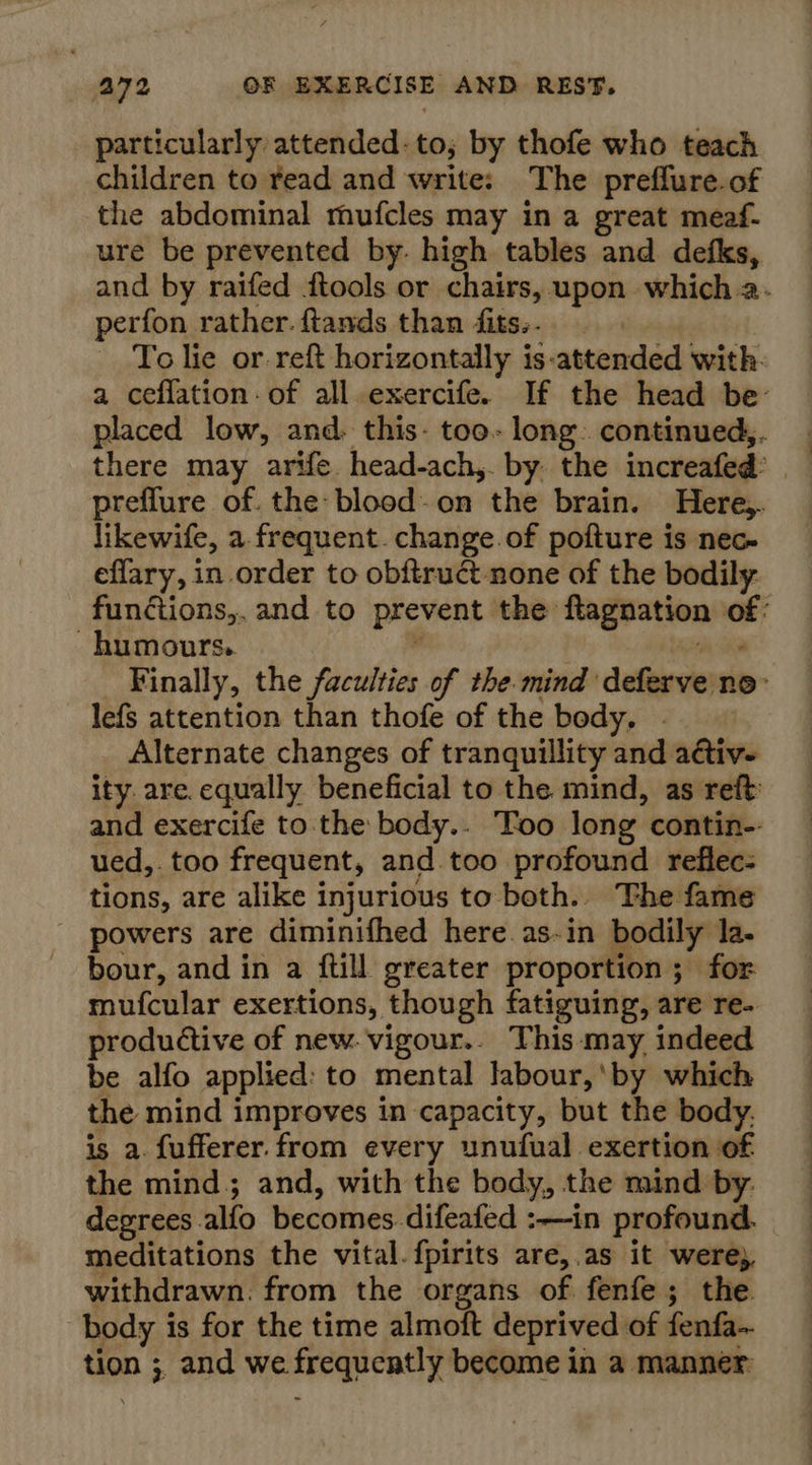 particularly attended: to; by thofe who teach children to read and write: The preffure.of the abdominal mufcles may in a great meaf- ure be prevented by. high tables and defks, and by raifed ftools or chairs, upon which a. perfon rather. ftands than fits;. To lie or reft horizontally is-attended with. a ceflation- of all exercife. If the head be: placed low, and. this- too- long continued,. there may arife. head-ach,. by. the increafed’ — preflure of. the blood-on the brain. Here,. likewife, a frequent. change.of pofture is nec- eflary, in order to obftruct none of the bodily. functions,. and to prevent the ftagnation of: humours. : ee Finally, the faculties of the mind deferve no- lefs attention than thofe of the body. . Alternate changes of tranquillity and a@tiv- ity are. equally beneficial to the mind, as reft and exercife to. the body.. Too long contin-- ued,. too frequent, and too profound reflec: tions, are alike injurious to both. The fame powers are diminifhed here as-in bodily la. bour, and in a ftill greater proportion; for mufcular exertions, though fatiguing, are re- productive of new. vigour.. This: may indeed be alfo applied: to mental labour, ‘by which the mind improves in capacity, but the body. is a. fufferer. from every unufual exertion of the mind; and, with the body, the mind by: degrees alfo becomes. difeafed :—in profound. meditations the vital. fpirits are,.as it were; withdrawn: from the organs of fenfe; the. body is for the time almoft deprived of fenfa~ tion ;, and we frequently become in a manner