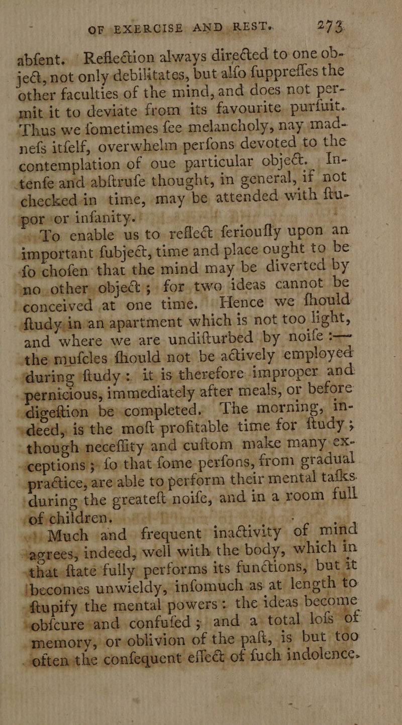a ie abfent. Refleétion always directed to one ob- jeG, not only debilitates, but alfo fuppreffes the other faculties of the mind, and does not per- mit it to deviate from its favourite, purfuit. ‘Thus we fometimes fee melancholy, nay, mad- nefs itfelf, overwhelm perfons devoted to the contemplation of oue particular object. , In- tenfe and abftrufe thought, in general, if not checkedin time, may be attended with ftu- iparsorsinfanitys!) oii DAS: : “To enable us to reflec ferioufly upon an important fubject, time and place ought to be fo chofen: that the mind may be diverted by sno, other» objet; for two ideas cannot be ‘conceived at one time. Hence we fhould _. dtudy;in/an. apartment which is not too light, and where we are undifturbed by noife athe mufcles thould not be actively employed uring ‘fludy: it is therefore improper and: pernicious, immediately after meals, or before _digeftion becompleted. ‘The morning, in- deed, isthe moft profitable time for ftudy.; though neceflity and cuftom make many ¢x- -sceptions 3° fo that fome perfons, from gradual practice, are able to perform their mental tafks ‘during the ereateft noife, and in a room full of children. re gt 4) ‘ : BLA once co) ‘f «)) Much and. frequent jnadtivity of mind sagrees, indeed, well with. the body, which in sthat-ftate fully performs its functions, but it ‘becomes unwieldy, infomuch as at: length to Atupify the mental powers: the ideas become “obi{cure and .confufed 5 and a. total lois of -memory, or oblivion of the pak, is but too = often the confequent effect.of fuch indolence. A. §