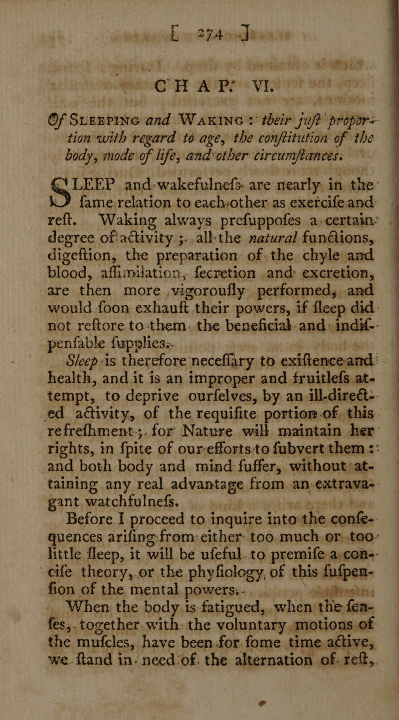 whe FA Ttowen 08 CHAP: Vie tion with regard to age, the conftitution of the body, mode of life, and‘other circumftances. fame.relation to each:other as exercife and: reft. Waking always prefuppofes a, certain: degree ofiactivity ;. all:the natural funions, digeftion, the preparation of the chyle and blood, affimuation, fecretion and&gt; excretion, are then more vigoroufly performed, and penfable fupplies.- health, and it is an improper and fruitlefs at- and both body and mind fuffer, without at- gant watchfulnefs. cife theory,.or the phyfiology, of this fufpen- fion of the. mental powerss. ofetfiregte _ When the body is fatigued, when: the fen- fes,. together. with: the voluntary. motions of the muicles, have been for.fome. time. active,. 