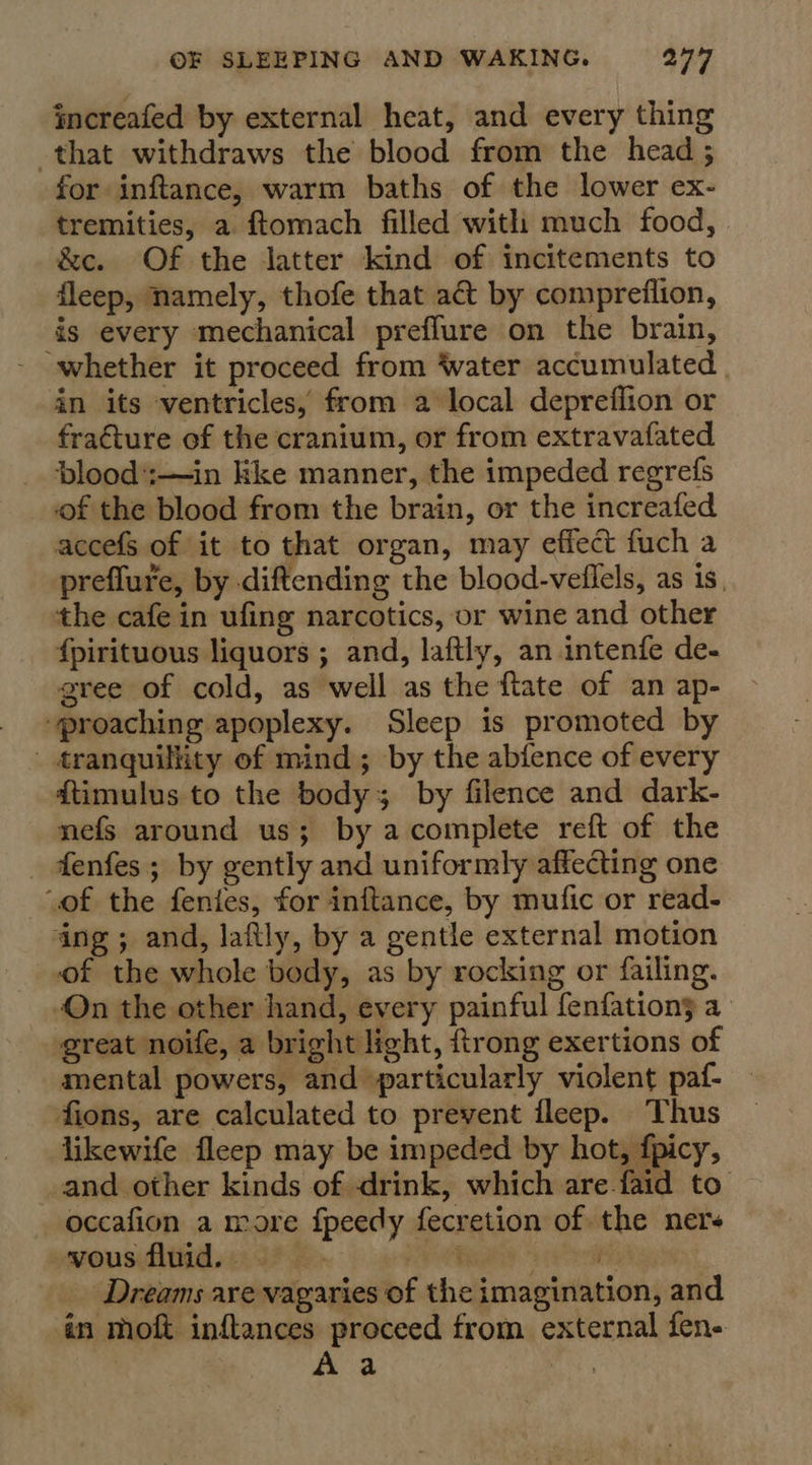 increafed by external heat, and every thing that withdraws the blood from the head ; for inftance, warm baths of the lower ex- tremities, a ftomach filled with much food, &amp;c. Of the latter kind of incitements to fleep, namely, thofe that act by compreflion, is every mechanical preflure on the brain, whether it proceed from ‘water accumulated in its ventricles, from a local depreffion or fracture of the cranium, or from extravafated blood';:—in kkke manner, the impeded regrefs of the blood from the brain, or the increafed accefS of it to that organ, may effect fuch a preflure, by diftending the blood-veflels, as is. the cafe in ufing narcotics, or wine and other {pirituous liquors ; and, laftly, an intenfe de- gree of cold, as well as the flate of an ap- “proaching apoplexy. Sleep is promoted by - tranquillity of mind; by the abfence of every ftimulus to the body 3 by filence and dark- nefs around us; by a complete reft of the _ fenfes; by gently and uniformly affecting one “of the fenies, for inftance, by mufic or read- ing ; and, lafily, by a gentle external motion of the whole body, as by rocking or failing. “On the other hand, every painful fenfations a great noife, a bright light, {trong exertions of mental powers, and particularly violent paf- fions, are calculated to prevent ileep. Thus likewife fleep may be impeded by hot, fpicy, and other kinds of drink, which are faid to occafion a more fpeedy fecretion of the ners vous fluid. rH Dreams are vagaries of the imagination, and én moft inflances proceed from external fen-