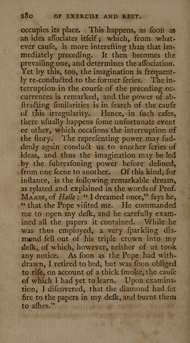 occupies its place. This happens, as foon as an idea affociates itfelf; which, from what- ever caufe, is more interefting ‘than that im- | mediately preceding. It then becomes the prevailing one, and determines the aflociation. Yet by this, too, the imagination is frequent- ly re-conducted to the former feries. The in- terruption in the courfe of the preceding oc- currences is remarked, and the power of ab- ftracting fimilarities is in fearch of the caufe of this irregularity. Hence,-in fuch cafes, there ufually happens fome unfortunate event or other, which occafions the interruption of the ftory. The reprefenting power may fud- denly again conduct us to another feries of ideas, and thus the imagination may be led by the fubreafoning power before defined, .from one fcene to another. Of this kind, for inftance, is the following remarkable dream, as related and explained in the words of Prof. Maass, of Haile: “1 dreamed once,” fays he, “that the Pope vifited me. He commanded me to open my defk, and he carefully exam- ined all the papers it contained. While he was thus employed, a very foarkling dia- mond fell out of his triple crown into my defk, of which, however, neither of us took any notice. As foon as the Pope had with- drawn, I retired to bed, but was foon obliged to rife, on account of a shioks {moke, the caufe of which I had yet tolearn. Upon examina- tion, I difcovered, that the diamond had fet fire to the papers in my gellt and burnt Gem a to afhes.”