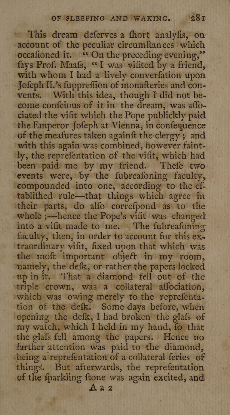 This dream deferves a fhort analyfis, on account of the peculiar circumftances which occafioned it. “* On the preceding evening,” ~ fays Prof. Maafs, “I was vifited by a friend, with whom I had a lively converfation upon Jofeph Il.’s fuppreflion of monafteries and con- vents. With this idea, though TI did not be- come confcious of it in the:dream, was affo- ciated the vifit which the Pope publickly paid ’ the Emperor Jofeph at Vienna, in confequence of the meafures taken againft theclergy ; and with this again was combined, lhowever faint- ‘dy, the reprefentation of the vifit,; which had been paid) me by my friend. Thefe two events were, by the fubreafoning faculty, ‘compounded into one, according to the éf- tablifhed rule—that things which agree in ‘their’ parts, do alfo correfpond as to the whole ;—hence the Pope’s vifit- was changed into a vifit: made to me. The fubreafoning: faculty, then, in order to account for this ex. traordinary vilit, fixed upon that which was the: moft important’ object in my room, namely, the defix, or rather the papers locked ‘up init. ‘That a) diamond: fell out of the triple crown, was a ‘collateral affociation, »which was owing merely to the reprefenta- tion of the ‘defk. Some days before, when ‘opening the defk, I had broken’ the glafs of my watch, which Theld in my hand, fo that the glafs fell among ‘the papers. “Hence no farther attention was paid to’ éie diamond, ‘being a'reprefentation of a collateral feries of things. But afterwards, the reprefentation of the fparkling ftone was again excited, and