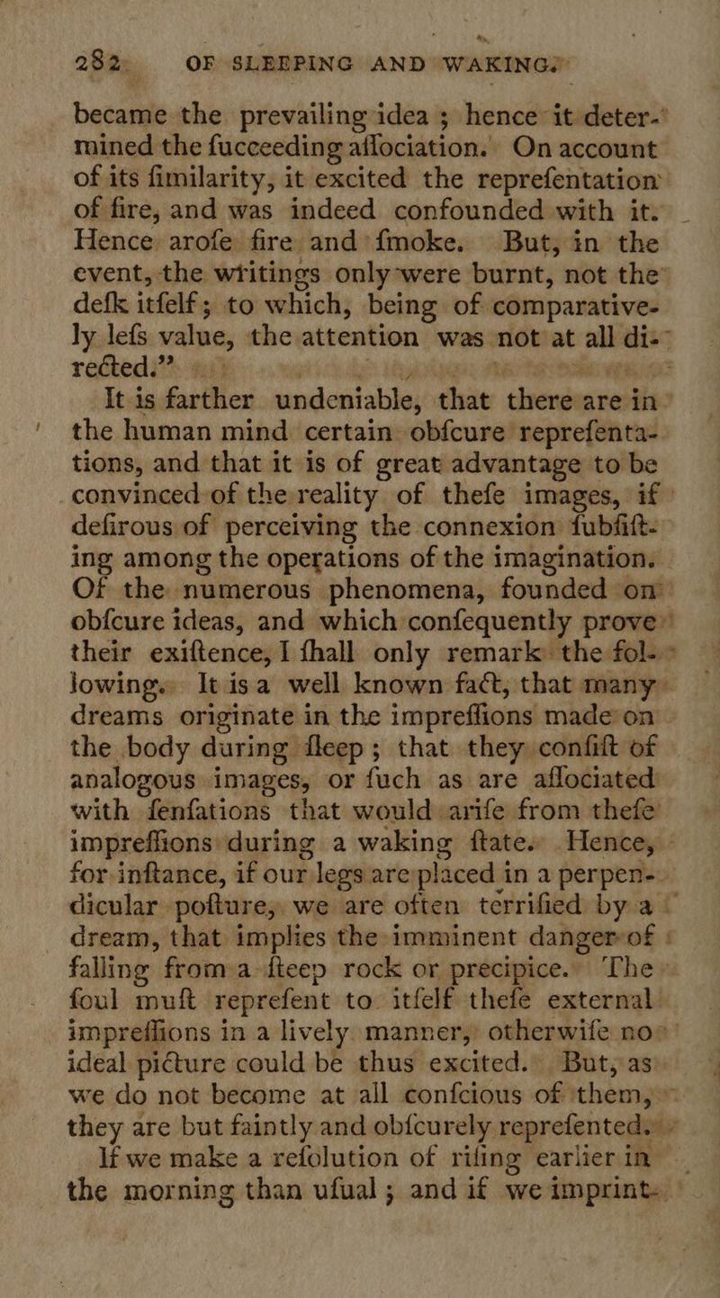 became the prevailing idea ; hence it deter.’ mined the fucceeding aflociation.. On account of its fimilarity, it excited the reprefentation of fire, and was indeed confounded with it. Hence arofe fire and fmoke. But, in the event, the wtitings only-were burnt, not the’ defk itfelf; to which, being of comparative- ly lefs value, the attention was not at all di-” rected.” a ‘ e . : ; Pei It is farther undeniable, that there are in” the human mind certain obfcure reprefenta- tions, and that it is of great advantage to be convinced of the reality of thefe images, if defirous of perceiving the connexion fubfitt. ing among the operations of the imagination. Of the numerous phenomena, founded on obfcure ideas, and which confequently prove” their exiftence, 1 fhall only remark the fol- lowing. It isa well known fact, that many dreams originate in the impreffions made‘on | the body during fleep; that they confit of analogous images, or fuch as are aflociated with fenfations that would arife from thefe impreffions: during a waking ftate. Hence, — for inftance, if our legs areplaced in a perpen- dicular pofture, we are often terrified by a ¢ dream, that implies the imminent danger-of falling from a-fteep rock or precipice.” The» foul muft reprefent to itfelf thefe external impreflions ina lively manner, otherwife no»! ideal picture could be thus excited. But, as we do not become at all confcious of them, ~ they are but faintly and ob{curely reprefenteds » lf we make a refolution of rifing earlier in the morning than ufual; and if we imprint ro ~.