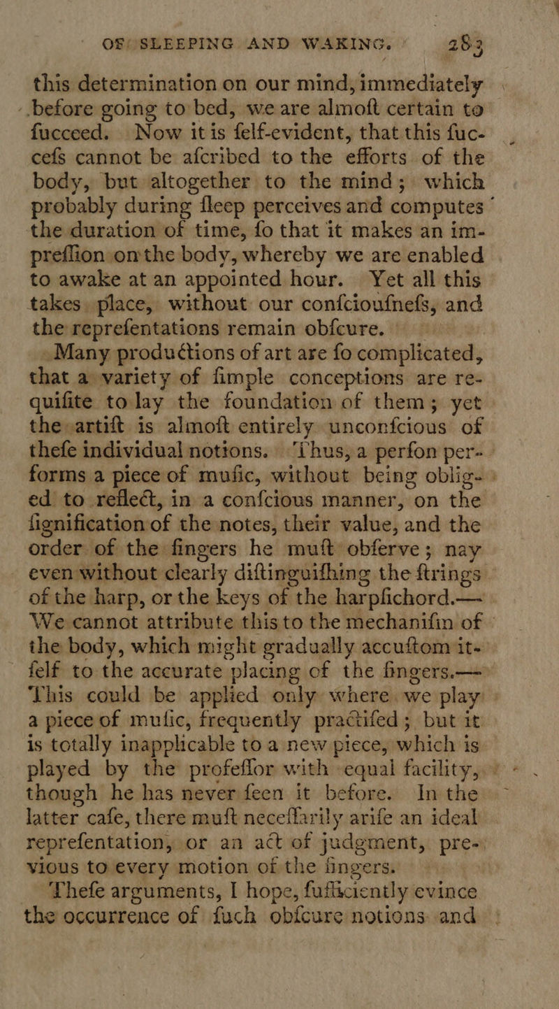 this determination on our mind, immediately before going to bed, we are almoft certain to fucceed. Now itis felf-evident, that this fuc. cefs cannot be afcribed to the efforts of the body, but altogether to the mind; which probably during fleep perceives and computes ° the duration of time, fo that it makes an im- preflion onthe body, whereby we are enabled to awake at an appointed hour. Yet all this takes place, without our confcioufnefs, and the reprefentations remain obfcure. — » Many productions of art are fo complicated, that a variety of fimple conceptions are re- quifite tolay the foundation of them; yet the»artift is almoft entirely unconfcious of thefe individual nottons. ‘thus, a perfon per- forms a piece of mufic, without being oblig- ed to reflect, in a confcious manner, on the fignification of the notes, their value, and the order of the fingers he muft obferve; nay even without clearly diftinguifhing the ftrings of the harp, or the keys of the harpfichord.— We cannot attribute this to the mechanifin of » the body, which might gradually accuftom it. felf to the accurate placing of the fingers.— This could be applied only where we play | a piece of mutic, frequently practifed; but it is totally inapplicable to a new piece, which is played by the profeflor with equal facility, though he has never feen it before. In the latter cafe, there muft neceflarily arife an ideal reprefentation, or an act of judgment, pre- vious to every motion of the fingers. Thefe arguments, I hope, fufticiently evince the occurrence of fuch obfcure notions and