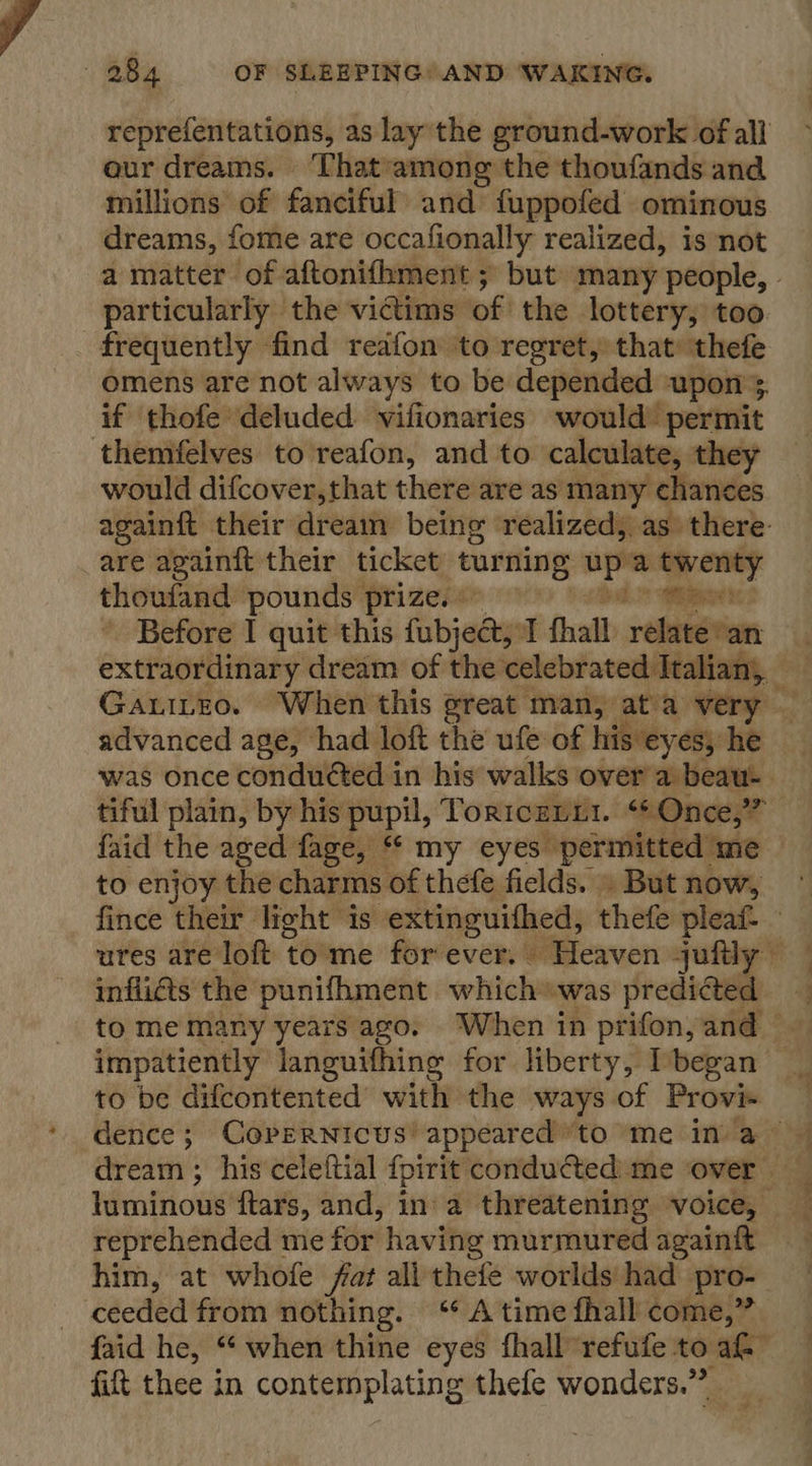 reprefentations, as lay the ground-work of all our dreams. ‘That among the thoufands and millions of fanciful’ and fuppofed ominous dreams, fome are occafionally realized, is not particularly the victims of the lottery, too frequently find reafon to regret, that’ thefe omens are not always to be depended upon’, if thofe deluded vifionaries would’ permit themfelves to reafon, and to calculate, they would difcover,that there are as many chances are againft their ticket turning apa plese thoufand pounds prize, Before I quit this fubjectj 1 fhall rehaséton faid the aged fage, ** my eyes: perniteieal “me to enjoy the charms of thefe fields. » But now, inflicts the punifhment which was predicted impatiently languifhing for liberty, began to be difcontented with the ways of Prove reprehended me for having murmured againit him, at whofe far all thefe worlds had pro- ceeded from nothing. ‘* A time fhall come,” fift thee in contemplating thefe wonders.” — = &lt;- -_— - .