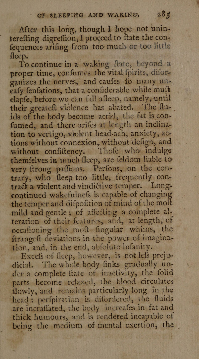 After this long, though I hope not unin- terefting digreffion, I proceed to ftate the con- fequences arifing from too much or too little fleep. | To continue in a waking ftate, beyond a proper time, confumes the vital {pirits, difor- ganizes the nerves, and caufes fo many un- eafy fenfations, that a confiderable while mult elapfe, before we can fall afleep, namely; until their greateft violence has abated. ‘Vhe flu- , ids of the body become acrid, the fat is con- fumed, and there arifes at length an inclina- tion to vertigo, violent head-ach, anxiety, ac- tions without connexion, without defign, and without confiftency. Thofe who indulge themfelves in much fleep, are feldom liable to very ftrong pafftons. Perfons, on the cone trary, who fleep too little, frequently con- tract a violent and vindictive temper. Long- continued wakefulnefs is capable of changing the temper and difpofition of mind of the molt mild and gentle; of affecting a complete al- teration of their features, and, at length, of oceafioning the moft. fingular whims, the Rrangeft deviations in the power of imagina- tion, and, in the end, abfolute infanity. . Excefs of fleep, however,, is not lefs preju- dicial. The whole body finks gradually un- der a complete ftate of inactivity, the folid parts become .relaxed, the blood circulates lowly, and remains particularly long in the head: perfpiration is difordered, the fluids are incraflated, the body increafes in fat and ‘thick humours, and is rendered incapable of being the medium of mental exertion, the _
