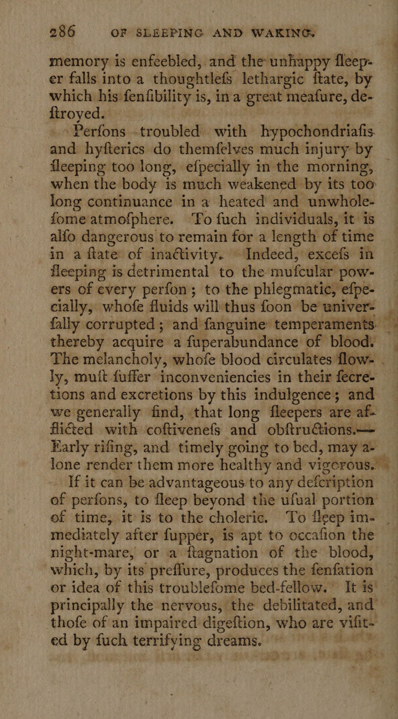 memory is enfeebled,. and the unhappy fleep- er falls into a thoughtlefs lethargic ftate, by which his fenfibility is, ina great meafure, de- ftroyed. | | .» Perfons .troubled with hypochondriafis fleeping too long, efpecially in the morning, when the body is much weakened by its too: long continuance in a heated and unwhole- fomeatmofphere. ‘To fuch individuals, it is alfo dangerous to remain for a length of time in a ftate of inadtivity. Indeed, excefs in fleeping is detrimental to the mufcular pow- ers of every perfon; to the phlegmatic, efpe- cially, whofe fluids will thus foon be’ wniver- thereby acquire a fuperabundance of blood. ly, mutt fuffer inconveniencies in their fecre- tions and excretions by this indulgence; and -we generally find, that long fleepers are af- flicted with coftivenefs and obftru&amp;ions.— If it can be advantageous to any defcription of perfons, to fleep beyond the ufual portion a B mediately after fupper, is apt to occafion the night-mare, or a ftagnation of the blood, “which, by its preffure, produces the fenfation or idea of this troublefome bed-fellow. It is’ principally the nervous, the debilitated, and’ thofe of an impaired digeftion, who are vifit- ed by fuch terrifying dreams. © 7