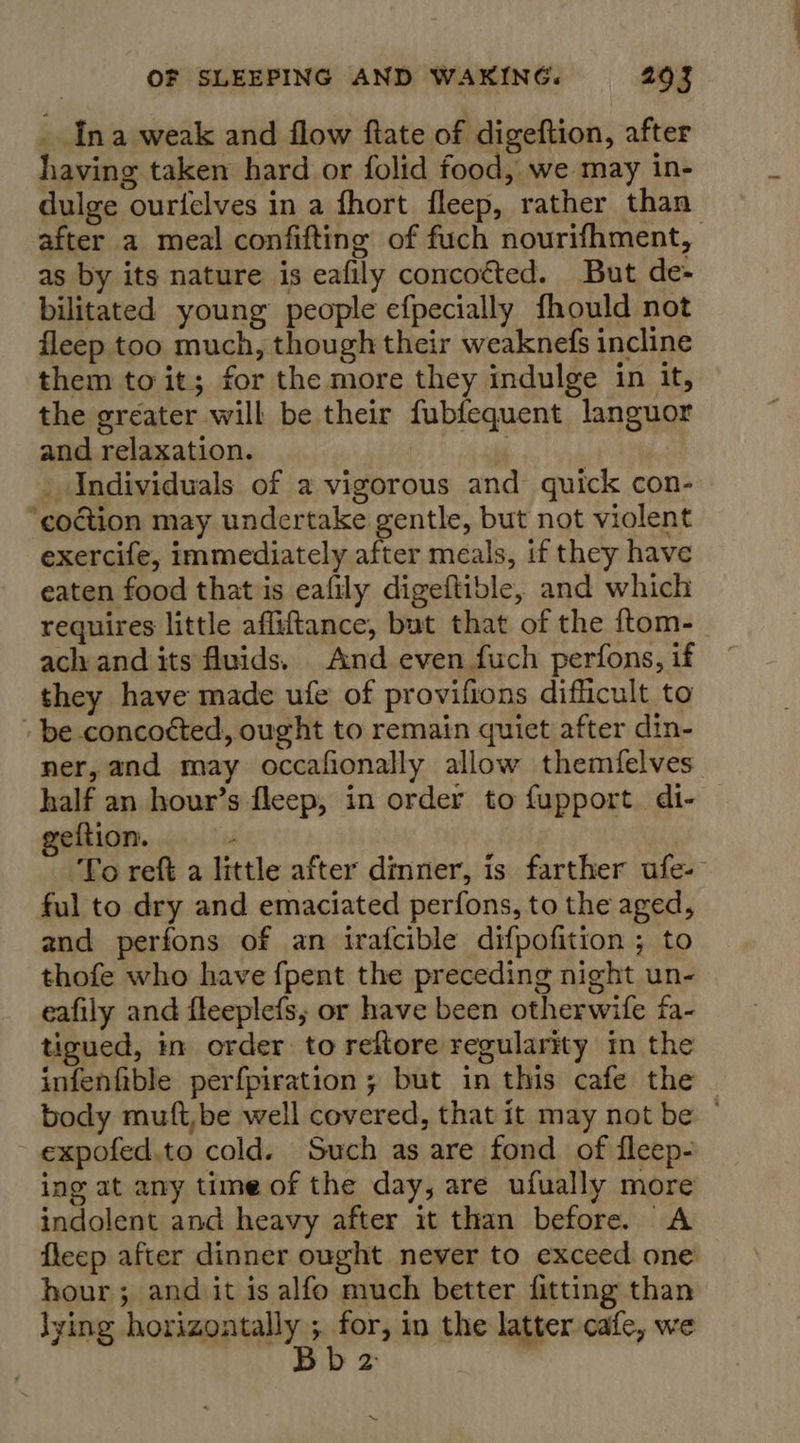 . Ina weak and flow ftate of digeftion, after having taken hard or folid food, we may in- dulge ourfelves in a fhort fleep, rather than as by its nature is eafily concocted. But de- bilitated young people efpecially fhould not fleep too much, though their weaknefs incline them to it; for the more they indulge in it, the greater will be their fubfequent languor and relaxation.  _ Individuals of a vigorous and quick con- ‘coction may undertake gentle, but not violent exercife, immediately after meals, if they have eaten food that is eafily digeftible, and which requires little affiftance, but that of the {tom- ach and its fluids. And even fuch perfons, if they have made ufe of provifions difficult to » be concocted, ought to remain quiet after din- ner, and may occafionally allow themfelves half an hour’s fleep, in order to fupport. di- geftion. : ful to dry and emaciated perfons, to the aged, and perfons of an irafcible difpofition ; to thofe who have fpent the preceding night un- eafily and fleeplefs, or have been otherwife fa- tigued, in order to reftore regularity in the infenfible perfpiration ; but in this cafe the expofed.to cold. Such as are fond of fleep- ing at any time of the day, are ufually more indolent and heavy after it than before. A hour; and it is alfo much better fitting than lying horizontally ; for, in the latter cafe, we | Bb 2 | Ns