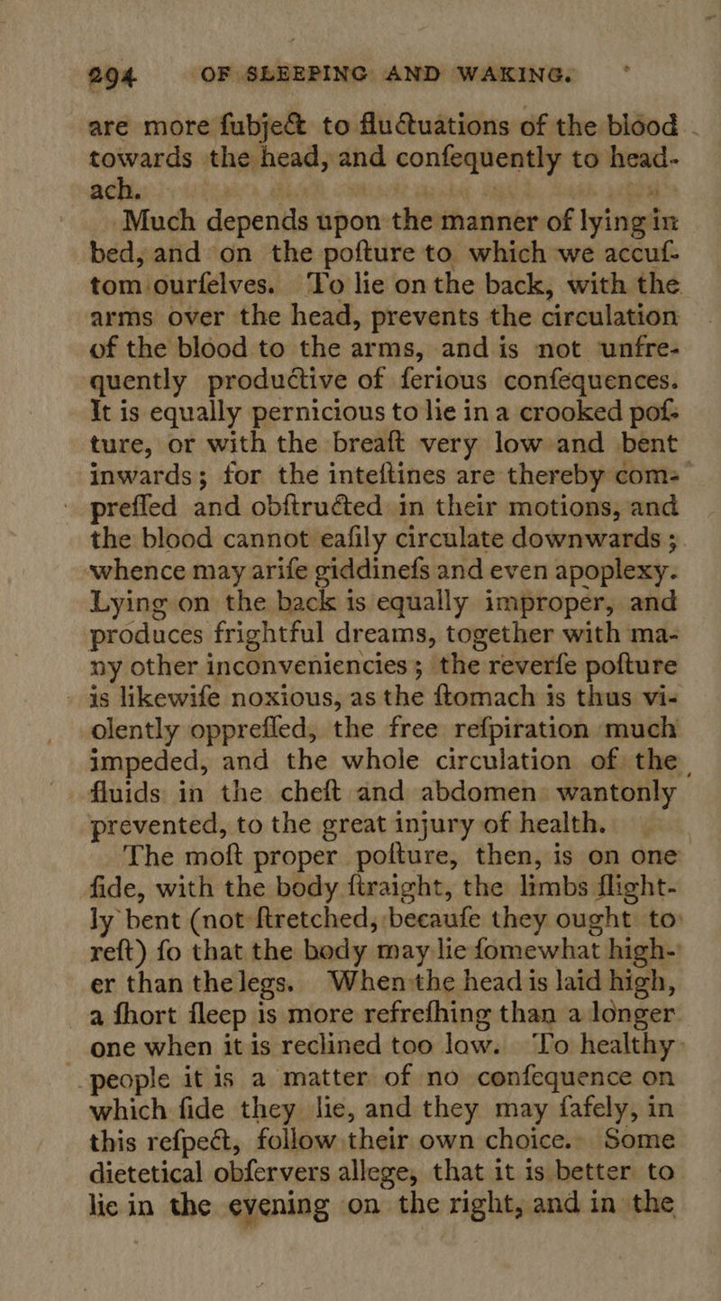 are more fubje&amp;t to fluctuations of the blood - towards the head, and confequently to head- adhe} hai a | : ea Much depends upon the manner of lying in bed, and on the pofture to which we accuf- tom ourfelves. To lie onthe back, with the arms over the head, prevents the circulation of the blood to the arms, and is not unfre- quently productive of ferious confequences. It is equally pernicious to lie ina crooked pof ture, or with the breaft very low and bent inwards; for the inteftines are thereby com- - prefled and obftruéted in their motions, and the blood cannot eafily circulate downwards ;. whence may arife giddinefs and even apoplexy. Lying on the back is equally improper, and produces frightful dreams, together with ma- ny other inconveniencies; the reverfe pofture - is likewife noxious, as the ftomach is thus vi- olently opprefled, the free refpiration much impeded, and the whole circulation of the fluids in the cheft and abdomen: wantonly prevented, to the great injury of health. The moft proper pofture, then, is on one fide, with the body ftraight, the limbs flight- ly bent (not ftretched, becaufe they ought to reft) fo that the body may lie fomewhat high-) er than thelegs. Whensthe head is laid high, a fhort fleep is more refrefhing than a longer one when it is reclined too law. ‘To healthy» people it is a matter of no confequence on which fide they lie, and they may fafely, in this refpect, follow their own choice.» Some dietetical obfervers allege, that it is better to lic in the evening on the right, and in the