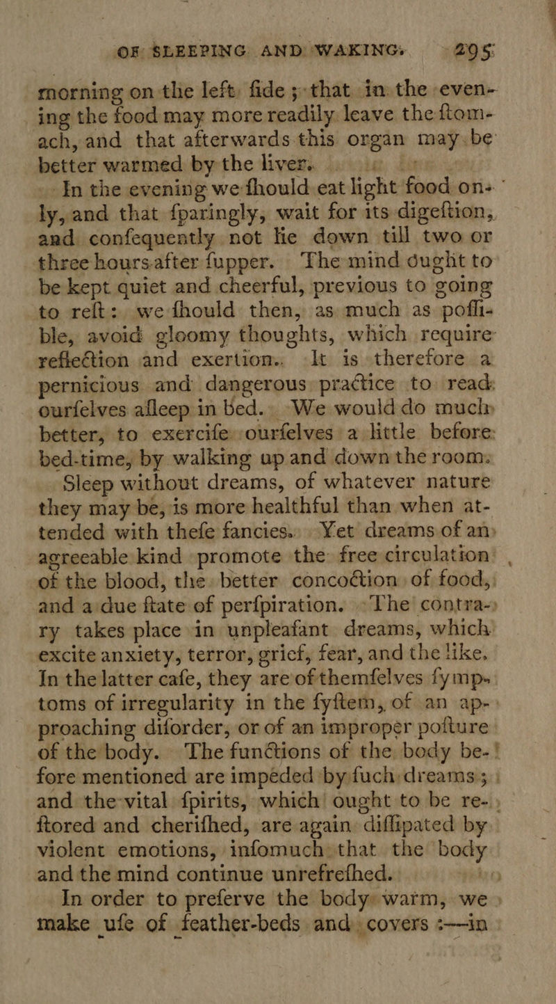 morning on the left, fide ; that in the even- ing the food may more readily leave the ftom- ach, and that afterwards this organ may.be better warmed bythe liver. 9 6 05). In the evening we fhould eat light food on- ’ ly, and that fparingly, wait for its digeftion, and confequently not lie down till two or three hours-after fupper. The mind ought to be kept quiet and cheerful, previous to going to relt:, we fhould then, as: much as pofli- ble, avoid gloomy thoughts, which require refiection and exertion.. It is therefore a pernicious and dangerous practice to. read: ourfelves afleep in bed... We woulddo muclp better, to exercife ourfelves a little before: bed-time, by walking up and down the room. Sleep without dreams, of whatever nature they may be, is more healthful than when at- tended with thefe fancies.. Yet dreams of am agreeable kind promote the free circulation’ , of the blood, the. better concoétion of food.) and a:due ftate of perfpiration. ~The contra-) ry takes place in unpleafant dreams, which excite anxiety, terror, gricf, fear, and the like. In the latter cafe, they are of themfelves fymp- toms of irregularity in the fyftem, of an ap-» proaching diforder, or of an improper pofture of the body. The functions of the body be-! fore mentioned are impeded by fuch dreams; | and the-vital fpirits, which’ ought to be re- , ftored and cherifhed, are again diflipated by violent emotions, infomuch that the body and the mind continue unrefrefhed. be In order to preferve the body» warm, we » make ufe of feather-beds and covers :——in