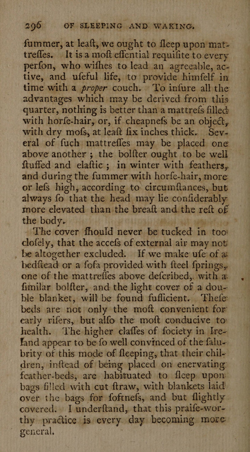 fummer, at leaft, we ought to fleep upon’ mat» trefles, It isa moft effential requifite to every perfon, who withes to lead an agreeable, ac- tive, and ufeful life, to provide himfelf in time with a proper couch. To infure all the advantages which may be derived from this quarter, nothing is better than a mattrefs filled with horfe-hair, or, if. cheapnefs be an object, with dry mofs, at leaft fix inches thick. Sev- eral of fuch mattrefles may be placed one above another ; the bolfter ought to be well ftuffed and elaftic ; in winter with feathers, and during the fummer with horfe-hair, more or lefs high, according to: circumftances, but always fo that the head may lie confiderably more elevated than the breaft and the reft of the body. es Cake a The cover fhould never be tucked in too’ clofely, that the accefs of external air may not _ be altogether excluded. If we make ufe of a bedftead or a fofa provided with fteel fprings,. one of the mattrefles above defcribed,. with a. fimilar bolfter, and the light cover of a dou- ble blanket, will be found fuflicient... Fhefe beds are not only the mott conventent for early rifers, but alfo the moft conducive to health. The higher clafles of fociety in. Ire- fand appear to be fo well convinced of the falu- brity of this mode of fleeping, that their chil- dren, inftead of bemg placed on enervating: feather-beds, are habituated to ficep: upon: bags filled with cut ftraw, with blankets laid over the bags for foftnefs, and but flightly covered. I underftand,. that this. praife-wor- thy practice is every day becoming. more ~ general. :