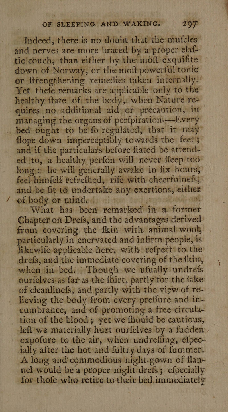 Indeed, there is mo doubt that the mufcles: and nerves are more braced by a proper elaf&gt; tic!couchs than either by the moft exquifite down of Norway, or the moft powerful tonic or ftfengthening remedies taken internally.’ Yet thefe remarks are applicable only to the healthy ftate of the body,: when Nature re- quires: no, additional aid»or precaution, in managing the organs of perfpiration-—Every . bed ought to be'fo regulated, that it -may- flope down impercéptibly towards the: feet’; and if the particulars before ftated be attend- ed ito, a healthy perfon will never fleep too: Jong: he will generally awake in fix hours, feel himfelf tefrefhed, rife with cheerfulnefs; and-be fit t6 undertake any exertions, either of body or minds: |. gaurh alta: anath ~- What has: been’ remarked’ in’ a former Chapter on Drefs, and the advantages derived from covering. the fkin with animal wooh, particularly in enervated and infirm people, is likewife applicable here; with refpect toi the drefs, and the immediate covering of the fkin, ~swhen jin» bed. Though we ufually undrefs ourfelvesias far as the fhirt, partly for the fake of cleanlinefs, and partly with the view of re- lieving the body from every preflure and in- cumbrance, and of promoting a free circula- tion of the blood; yet we fhould be cautious, Jeft we materially hert ourfelves by a fudden: expofure to the air, when undrefling, é{pec- jally after the hot:and fultry days of fummer.. A long and commodious night-gown of flan- nel would be a proper night drefs; efpecially: for thofe who retire to their bed. immediately