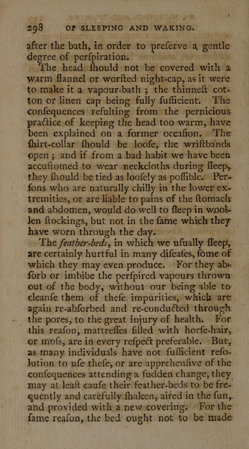 after the bath, in order to preferve, a gentle degree of perfpiration. ‘The head: fhould not be covered with a warm flannel or worfted night-cap, as it were to make it a vapour-bath ; the thinneit cot- ton or linen cap being fully fufficient. The confequences refulting from) the pernicious: practice of keeping the head too warm, have been explained on a former occafion. ‘The fhirt-collar fhould be loofe, the wriftbands — open ;. and if from a bad habit we have been accuftomed to wear neckcloths during fleepy. they thould be tied as loofely as poffible. Per- fons who are naturally chilly in the lower ex- tremities, or are liable to pains of the ftomaclr and abdomen, would do well to fleep in wool- len fiockings, ‘but not in the fame which ony é have worn through the day. The feather-beds, in which we afwally fleep, are certainly hurtful in many difeafes, fome of which they may even produce. For they ab+ forb or imbibe the perfpired vapours thrown out of the body, without our being able to: cleanfe them of thefe impurities, which are again re-abforbed and re-conduéted through _ the pores, to the great injury of health. For this reafon, mattrefies filled with horfe-hair, or mofs, are in every refpect preferable. But, as many individuals have not fuflicient refo- jution to ufe thefe, or are-apprehenfive of the confequences attending a fudden change, they may at leaft caufe their feather-beds to be fre- guently and caréfully fhaken, aired in the fun,. and provided with a new covering. For the fame reafon, the bed ought not to be made