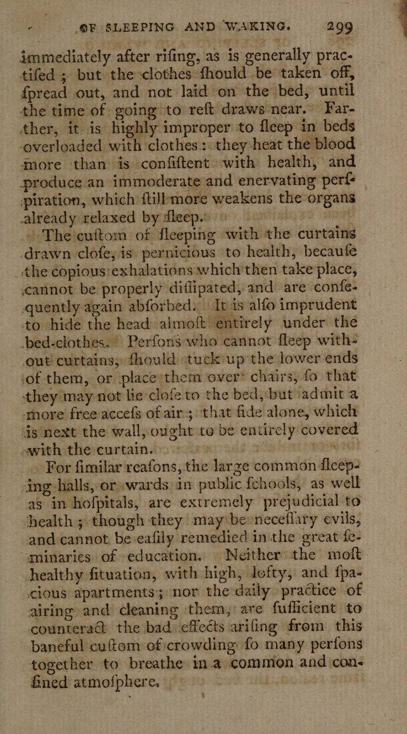 immediately after rifing, as is generally prac- tifed ; but the clothes fhould be taken off, fpread out, and not laid on the bed, until the time of going to reft draws near. Far- ther, it is highly improper to fleep in beds overloaded with clothes: they heat the blood more than is confiftent with health, and produce an immoderate and enervating perf piration, which ftilbmore weakens the organs already relaxed by dleep. © | - The 'cuftom of fleeping with the curtains drawn clofe; is pernicious to health, becaufe the copious’exhalations which then take place, cannot be properly diilipated, and are confe- quently again abforbed. It is alfo imprudent to hide the head almoft entirely under the bed-clothes. Perfons who cannot fleep with- out curtains; fhould tuck up the lower ends of them, or placeythem over: chairs, fo that they may not lie clofe to the bed, but admit a more free accefs of air; that fide alone, which 4s next the wall, ought to be entirely covered awith the curtain. | oh For fimilar reafons, the large common fleep- ing-halls, or »wards in public fchools, as well as in hofpitals, are extremely prejudicial to health; though they may be neceflary evils, and cannot be-eafily remedied inthe great fe- “minaries of education. Neither the moft healthy fituation, with high, lefty, and {pa- cious apartments; nor the daily practice of airing and cleaning them, are fuflicient to countera@ the bad effects arifing from this baneful cuftom of crowding fo many perfons together to breathe ina common and cons fined atmofphere. | :