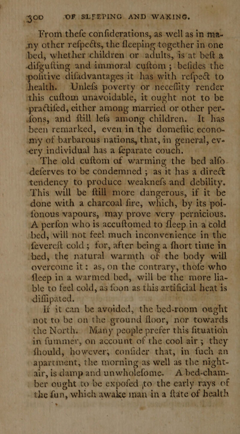 From thefe confiderations, as well as in ma- any other refpects, the fleeping together in one bed, whether ‘children or adults, is‘at beft a difgutting andimmoral cuftom ; ‘bee the politive difadvantages it has with refpec to health. UnlefS poverty or neceflity render this cuftom unavoidable, it ought not to be ~practifed, either among married or other per- dons, and itill lefs among children. It has been remarked, even in the domeftic econo- amy of barbarous nations, that, in aside ev- ery individual has a feparate couch. | The old cuftom of warming the bed alfo- deferves to be condemned ; as it has a dire&amp; tendency to produce weaknefs and debility. This will be ftill more dangerous, if it be done with a charcoal fire, which, by its poi- {onous vapours, May prove very pernicious. A perfon who is accuftomed to fleep.in a cold bed, will not fee! much inconvenience in the feverelt cold; for, after being a fhort time in bed, the natural warmth of the body will overcome it: as, on the contrary, thofe who fleep in a warmed bed, will be the more lia- ble to feel cold, as foon as this artificial heat is difipated. | r iP It it can be avoided, the bed-room ought not to be on the ground floor, nor towards the North. Many people prefer this fituation in fummer, on account of the cool air; they fhould, however, confider that, in fuch an apartment, the morning as well as the night- air, isdampand unwholefome. A bed-cham- ber ought to be expofed to the early rays of the fun, which awake man ina ftate of health