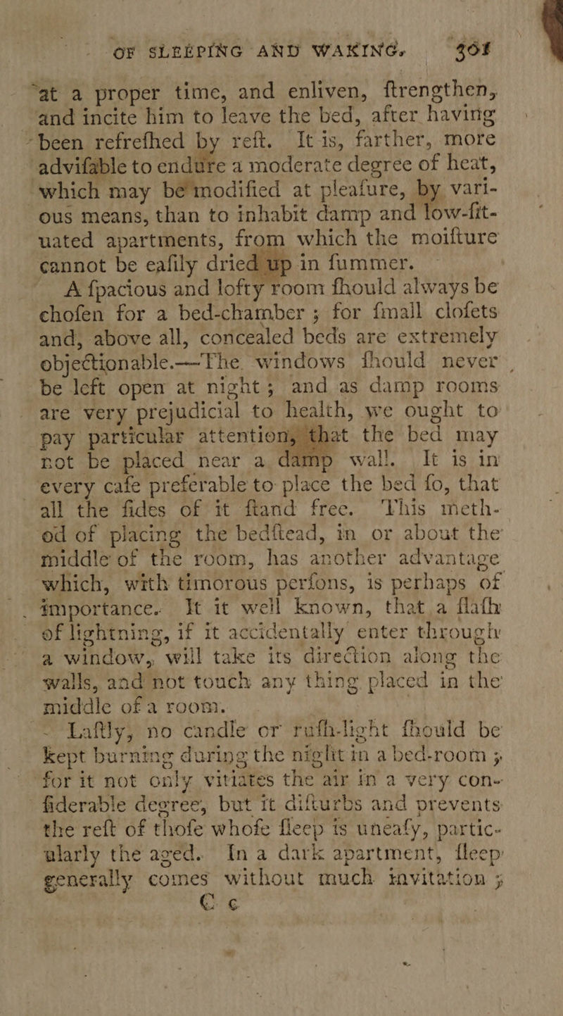 “at a proper time, and enliven, ftrengthen, and incite him to leave the bed, after having -been refrefhed by reft. It is, farther, more advifable to endif a moderate degree of heat, “which may be’ modified at pleafure, ie ous means, than to inhabit damp and low-fit- uated apartments, from which the moifture cannot be eafily dried up in fummer. A fpacious and lofty room fhould always be chofen for a bed-chamber ; for {mall clofets and, above all, concealed beds are extremely objectionable —The. windows fhould never be left open at night; and as damp rooms are very prejudicial to health, we ought to pay particular attention, that the bed may not be placed near a damp wall. It is in every cafe preferable to place the bed fo, that all the fides of it ftand free. ‘Vhis meth- ‘ed of placing the bedftead, in or about the middle of the room, has another advantage which, with timorous perfons, is perhaps of _. #mportance. It it well known, that.a flafh of lightning, if it accidentally’ enter through a window, will take its direction along the walls, and not touch any thing placed in the middle of a room. ) | ~ Laftly, no candle or ruafh-light fhould be kept burning during the night in a bed-room ; for it not only vitiates the air in a very con- fiderable degree, but tt difturbs and prevents the reft of thofe whofe fleep is uneafy, partic- alarly the aged. Ina dark apartment, fleep generally comes without much tmvitation 5 C ¢  “