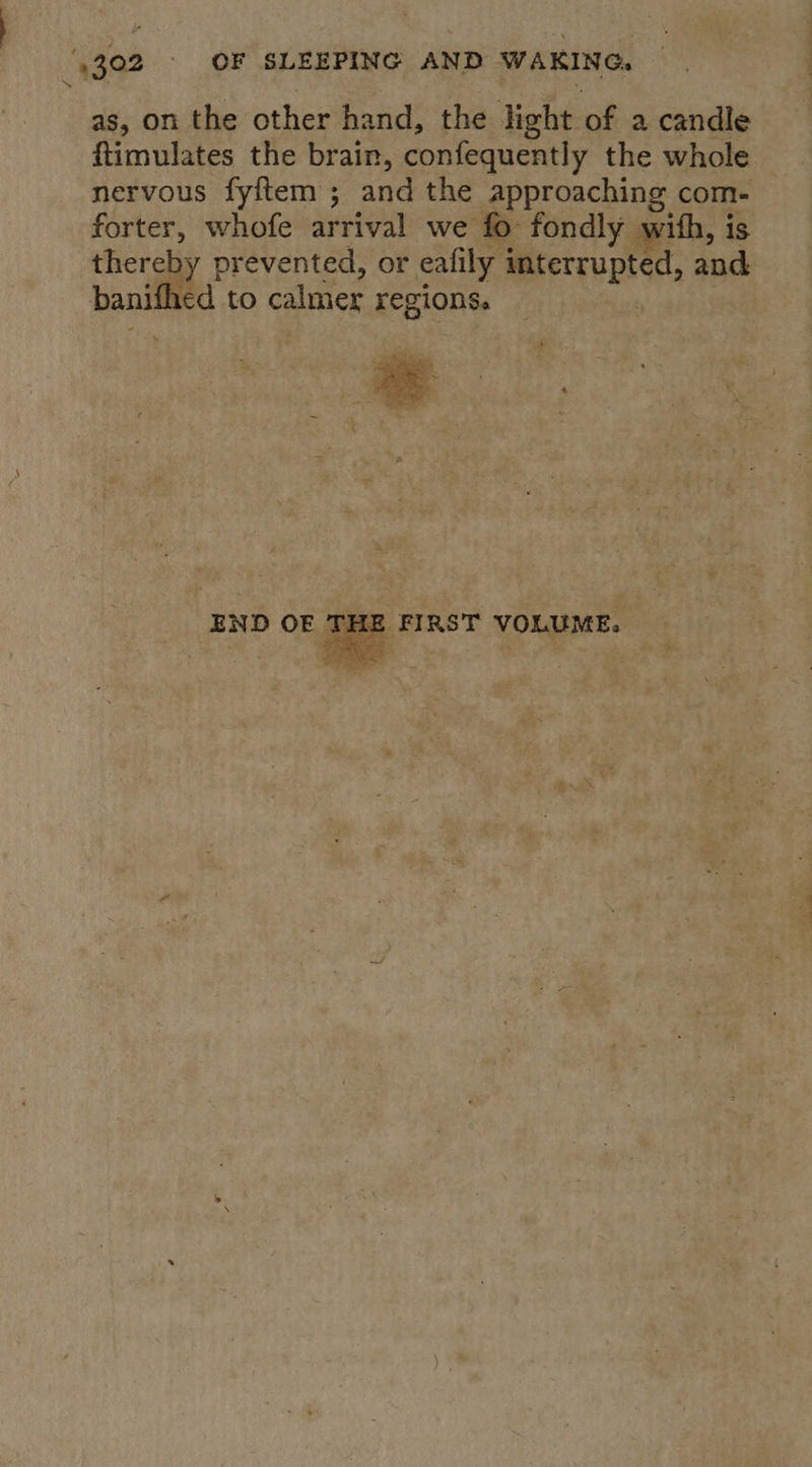 as, on the other hand, the light of a candle ftimulates the brain, confequently the whole nervous fyftem ; and the approaching com- forter, whofe arrival we fo fondly with, is thereby prevented, or eafily interrupted, and banithed to calmer recions.  END OE ’ CHE | 