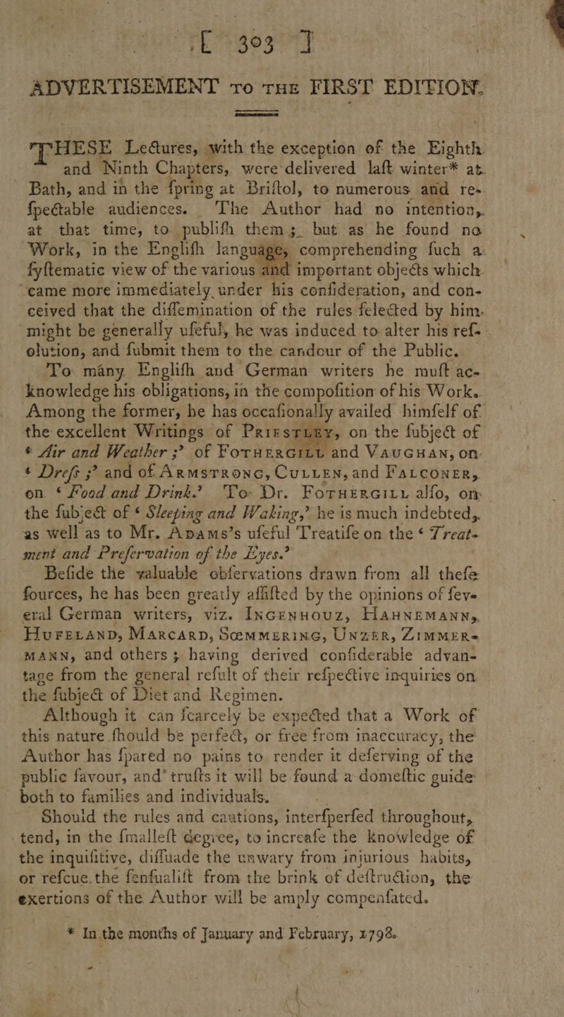 od ae ale TO THE FIRST EDITION. —_— ‘HESE Le@ures, with the exception of the Eighth and Ninth Chapters, weredelivered laft winter* at. Bath, and ih the fpring at Briftol, to numerous and re- fpectable audiences. The Author had no intention,. at that time, to publifh them; but as he found no Work, in the Enghth lang Age, comprehending fuch a. fyftematic view of the various 4 nd important objects which. “came more immediately, under his confideration, and con- ceived that the diffemination of the rules felected by him. might be generally ufeful, he was induced to alter his ref. - olution, and fubmit them to the candour of the Public. — To many Englifh and German writers he muft ac- knowledge his obligations, in the compofition of his Work. Among the former, he has pecabonaiiy availed himfelf of the excellent Writings of Pare STL , on the fubject of * Air and Weather ;? of ForHERGILL and VAUGHAN, on ¢ Drefs ;? and of ArMSTRONG, Curtes and FaLcoNneER,. on. ‘ Food and Drink” To: Dr. Foruercitr alfo, on the fubjec&amp;t of ¢ Sleeping and Waking,’ he is much indebted, as well as to Mr. Apams’s ufef ful Treatife on the ‘ Treat- ment and Prefervation of the Eyes.? Befide the valuable obfervations drawn from all thefe fources, he has been greatly aflifted by the opinions of fey« eral German writers, viz. INcenHouz, HanNemanny, Hurevanp, Marcarn, Semmerine, UnzerR, ZIMMER MANN, and others; having derived confiderable advan- tage from the general refult of their refpective inquiries on the fubje&amp; of Diet and Regimen. Although it can icarcely be expected that a Work of this nature &gt; fhould be perfect, or Ere from inaccuracy, the Author has {pared no pains to. render it deferving of the public favour, and’ trufts it will be found a domeltic guide both to families and individuals. . Shouid the rules and caxtions, interfperfed throughout, tend, in the {malleft degree, to increafe the knowledge of the inquifitive, difluade the unwary from injurious habits, or refcue. the fenfualift from the brink of deftruaic on, the exertions of the Author will be amply compenfated.,  * In the months of January and February, 4792. _ 