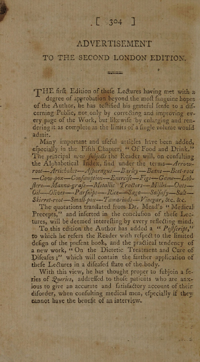 1 ere Es. amet Bo! i ak a ADVERTISEMENT TO THE SECOND LONDON “EDITION, ul : = ; é   THE firft, Edition of t efe LeGures having met with a degree of approbation beyond the moft fanguine hopes of the Author, he has teftified his 5 ggatefuyl fenfe to a dif- cerning Public, not only by corresting and improving ey- ery page of the Work, but likewife “by enlarging and ren- dering it.as complete as the limits of a fingle volume would. admit. Many important and ufeful articles have st sad: efpecially in the Fifth Chapter, “ Of Food and Drink,” “The principal new fubjeds the Reader. will, on confulting the Alphabetical Index, find under the. terms—&lt;Arrow- - root— Artichoke s—-Aparagus —Bar ley —Beans —Beet-root —Cow-pox—Confumption—LEx sercife—Figs—Game—Lab- ers— Manna-gr afs— Metallic’ *Tradors—Mille-—Oats— Oil—-Olives—-Parfnips—- ices ag0—-S alfafy—Salt— Skirret-root—Small-pox—T amarinds—V inegar, &amp;c. Ke. — The quotations tranflated from Dr. Mead’s * Medical: Precepts,” and inferted in, the conclufion of thefe Lec- tures, will be deemed interefting by every reflecting mind. To this edition the Author has added a * Pofffeript,’? to which he refers the Reader with refpect to the limited defign of the prefent book, and the practical tendency of a new work, “On the Dietetic Treatment and Cure of Difeafes ;”? which will contain the farther application of thefe Leures in a difeafed ftate of the-body. With this view, he has thought proper to fubjoin a fe-- ries of Queries, addreffed to thofe patients who are anx~ ious to give an accurate and fatisfaétory account of their diforder, when confulting medical men, efpecially if soled cannot haye the benefit of an interview. 