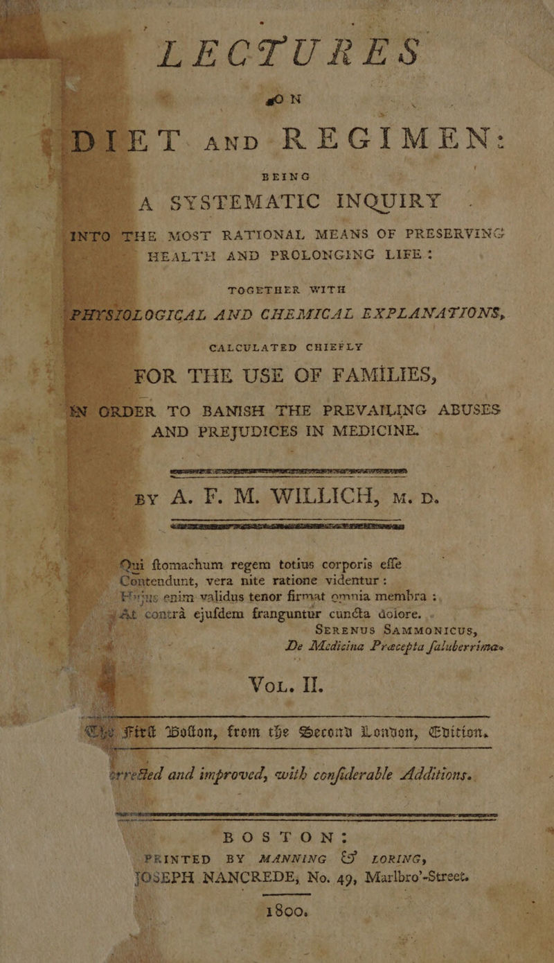“LECTURES: i oe ex oe PTs AND» REGIMEN: BEING . ‘A SYSTEMATIC INQUIRY THE MOST RATIONAL MEANS OF PRESERVING HEALTH AND PROLONGING LIFE?                    pais Be. TOGETHER WITH OLOGICAL AND CHEMICAL EXPLANATIONS, CALCULATED CHIEFLY FOR THE USE OF FAMILIES, ER TO BANISH THE PREVAILING ABUSES | AND PREJUDICES IN MEDICINE. | ih sy A. F. M. WILLICH, m. pv. a,    i ftomachum regem totius corporis effe endunt, vera nite ratione videntur: _ ‘ue enim validus tenor firmat omnia membra ;, ‘ #5 a ay, be contra ejufdem Ganguernr cuncta dolore. . ; . SERENUS SaMMONICUs, De Medicina Pracepta faluberrimas Vou. Il. Ww    Botton, from the ne Lowten, Epitton. ps y io eaereer with el derable al     ; B O1Si..OF 7) 3 | PRINTED BY MANNING ey LORING, | JOSEPH. NANCREDE, No. 49, Marlbro’-Street, aa rsa aay   vate | iN ; a my Ay a a an 1800. War e x ‘ Bee vi, &gt; 4 3 . i eens is Witty = &gt; Jee.  