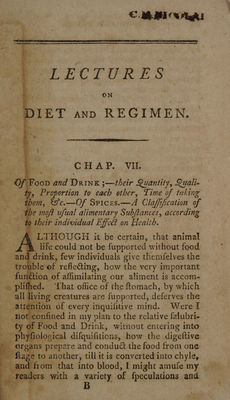  PeLECTURES DIET ann REGIMEN.               CHAP. Vil. Foop and Dainx Deir Quantity, Quali , Proportion to each other, Time of taking | + hem, t'c.—Of Spices.—A Claffification of the moft ufual alimentary Subftances, according : fo their individual Effect on Health. | LTHOUGH it be certain, that animal _ life could not be fupported without food and f cirink, few individuals give themfelves the - - trouble of reflecting, how the mer mepentant 7 3 i + ‘That. office of the isang: by which ng creatures are fupported, deferves the on of every inquifitive mind. Were f nfined i in my vlan to the relative falubri- ‘ood and Drink, witnout entering into ological difquifitions, how the digettive __ organs prepare and condu&amp; the food from one “e Mage to another, till it is converted into chyle, ers. with a variety of {fpeculations and B | :