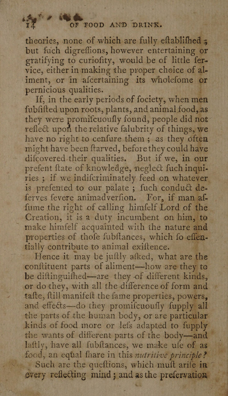 ity” # &amp; : I OF FOOD AND DRINK. theories, none. of which are fully eftablifhed 5 but fuch digreflions, however entertaining or gratifying to curiofity, would be of little fer. vice, either in making the proper choice of al- iment, or In afcertaining its wholefome or pernicious qualities. i. If, in the early periods of fociety, when men fubfifted upon roots, plants, and animal food as they were promifeuoully found, people did not~ reflect upon the relative falubrity of things, we have no right to cenfure them; as they often might have been ftarved, before they could have difcovered. their qualities. But if we, in our prefent itate of knowledge, neglect fuch inqui- ries ; if we indifcriminately feed on whatever. is prefented to our palate ; fuch condu&amp; de- ferves fevere animadverfion. For, if man af- fume the right of calling himfelf Lord of the Creation, it is a duty incumbent on him, to make himfelf acquainted with the nature ar properties of thofe fubftances, sips fo a 2 tially contribute to animal agi aad F Hence it may be juftly afked, sie are the conftituent parts of aliment-—how are-they r to be diftinguifhed—are they of different kinds, or do they, with all the difference of form and tafte, flill manifeft the fame properties, powers, and effedts—do they promifcuoufly fupply ye the parts of the human body, or are parti kinds of food more or lels adapted to i the wants of different parts of the boat laftly, have all {ubftances, we make ule of as” Rahn an eqtal fhare in this autritive principle?   ee: ast mind 3. — as me preleneg iRise, x 