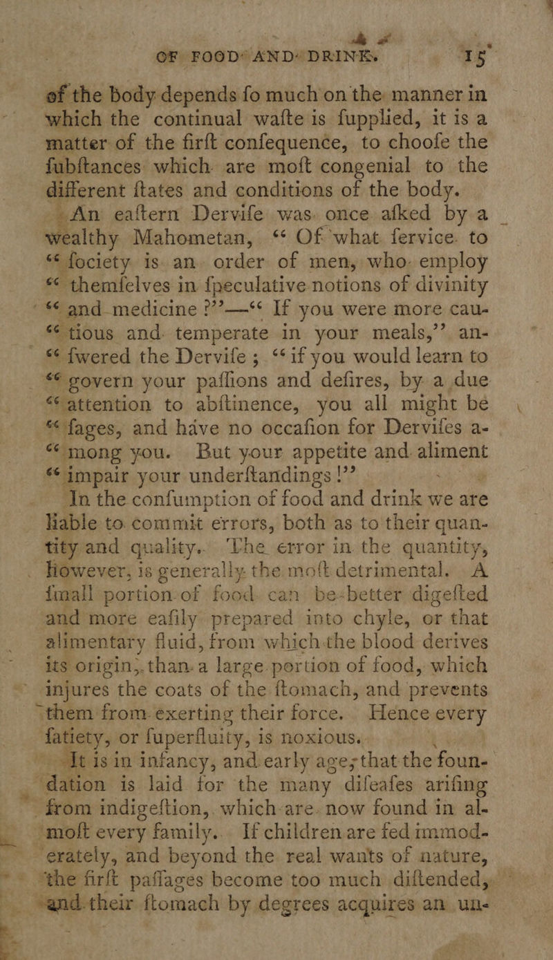 Ae lly al ‘abe ae OF FOOD* AND* DRINE. i of the body depends fo much’on the manner in which the continual wafte is fupplied, it isa matter of the firft confequence, to choofe the fubftances which are moft congenial to the different itates and conditions of the body. | An eaftern Dervife was. once afked by a ue Mahometan, ‘© Of what. fervice. to “‘ fociety is. an. order of men, who, employ * themielves in f{peculative notions of divinity *¢ tious and: temperate in your meals,’’ an- “6 attention to abi{tinence, you all might be *fages, and have no occafion for Derviles a- “mong you. But your appetite and seach impair your underftandings !”’ an the confumption of food and drink we are liable to. commit errors, both as to their quan- tity and quality. The error in. the quantity, However, is genera ally the moft. detrimental. .A {mall portion-of food. can be«better digetted and more eafily prepared into chyle, or that alimentary fluid, from which-the blood derives its origin,.than.a large. portion of food, which injures the coats of the ftomach, and prevents Aatiety, or fuperfluity, is noxious. [t is in infancy, andiearly age;that the foun- dation is laid for the many dileafes arifing ” from indigeftion, which-are. now found in al-