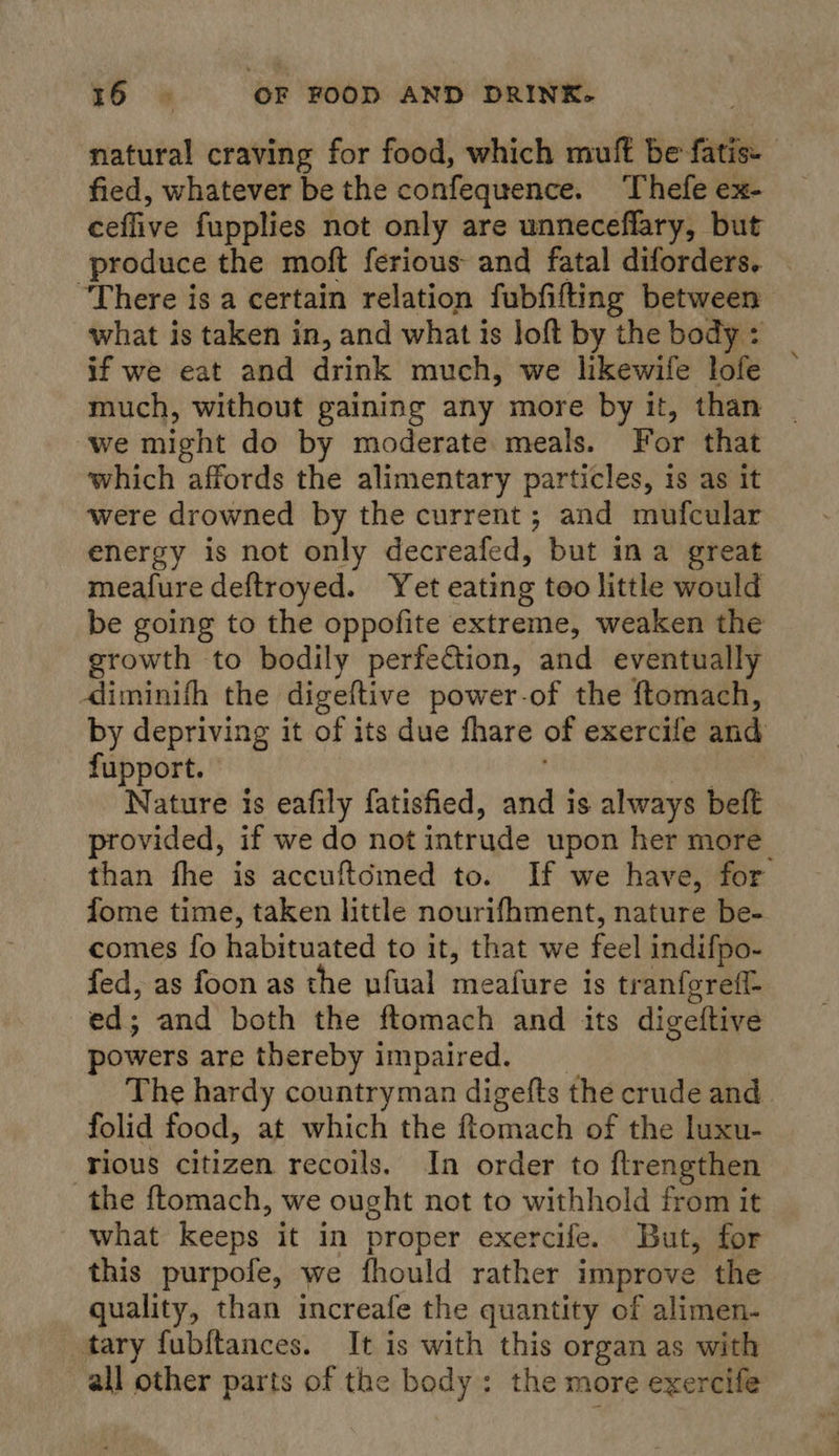 natural craving for food, which muft be fatis- fied, whatever be the confequence. Thefe ex- ceffive fupplies not only are unneceflary, but produce the moft ferious and fatal diforders. “There is a certain relation fubfifting between what is taken in, and what is loft by the body : if we eat and drink much, we likewife lofe — much, without gaining any more by it, than we might do by moderate meals. For that which affords the alimentary particles, is as it were drowned by the current; and mufcular energy is not only decreafed, but ina great meafure deftroyed. Yet eating too little would be going to the oppofite extreme, weaken the growth to bodily perfe€tion, and eventually dliminith the digeftive power-of the ftomach, by depriving it of its due fhare of exercife and fupport. | Nature is eafily fatisfied, and is always beft provided, if we do not intrude upon her more than fhe is accuftémed to. If we have, for fome time, taken little nourifhment, nature be- comes fo habituated to it, that we feel indifpo- fed, as foon as the ufual meafure is tranfereff- ed; and both the ftomach and its digeftive powers are thereby impaired. The hardy countryman digefts the crude and folid food, at which the ftomach of the luxu- rious citizen recoils. In order to ftrengthen the {tomach, we ought not to withhold from it what keeps it in proper exercife. But, for this purpofe, we fhould rather improve the quality, than increafe the quantity of alimen- tary fubftances. It is with this organ as with all other parts of the body: the more exercife