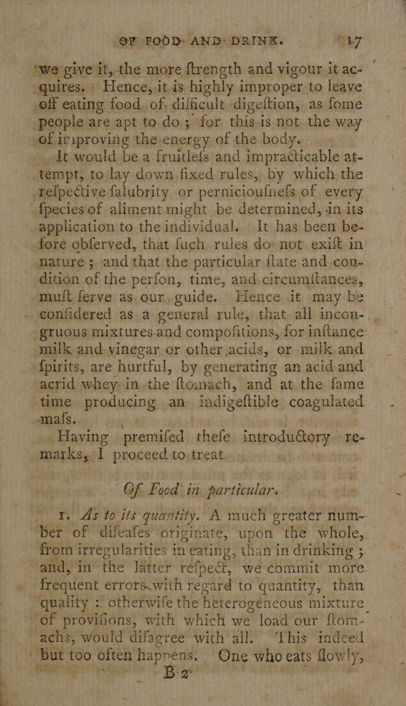 quires. © Hence,. itis highly improper to leave off eating food. of. difficult digeltion, as fome people. are apt to. do; for this.is not. the way of iriproving the energy of the body. It would be a fruitlefs and impr acticable at- tempt, to lay down fixed rules, by which the _tefpective falubrity or pernicioufnefs of every fore obferved, that fuch rules do» not exift in nature ;. and that the particular ftate and.con- dition of the perfon, time, and circumitances, muit ferve as.our, guide. Hence .it may be _gruous mixtures and compofitions, for inftance milk and. vinegar or other acids, or milk and fpirits, are hurtful, by generating an acid and time. producing an indigeftible caagalaned amafs.. earns sneritivenk thefe introdudory re- marks. | proceed to. treat. Of Facd' in particnlare from irregularities in eating, than in drinking ; . frequent errors.with tevard to quantity, sk “quality : otherwife the heterogencous mixtu of provitic ons, with which we load our (fai. But f00 often happens, One who eats lowly, shoei i B: 2° -