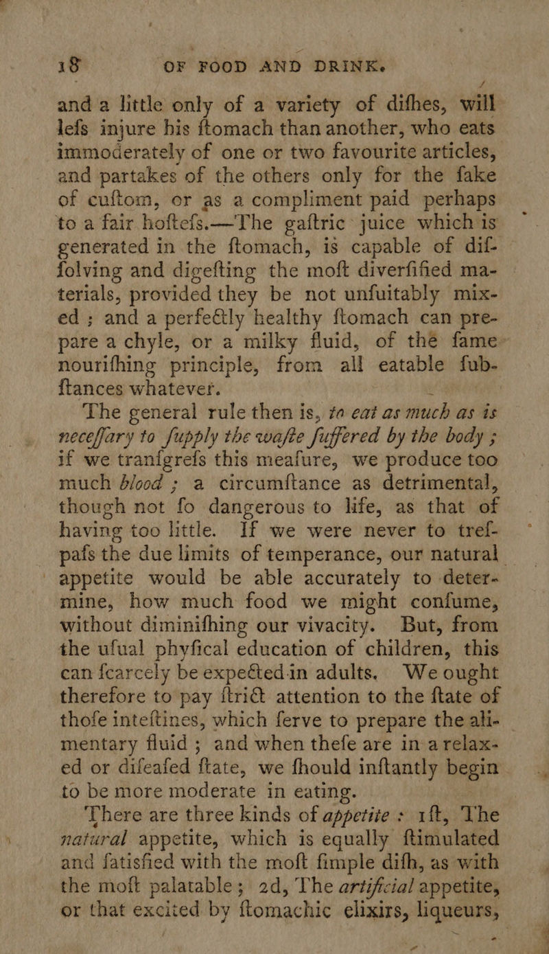 and a little only of a variety of difhes, will lefs injure bis ftomach than another, who eats immoderately of one or two favourite articles, and partakes of the others only for the fake of cuftom, or as a compliment paid perhaps to a fair hoftefs.—The ga{tric juice which is folving and digefting the moft diverfified ma- terials, provided they be not unfuitably mix- ed ; and a perfe&amp;tly healthy ftomach can pre- pare a cchyle, or a milky fluid, of thé fame nourifhing principle, from all eatable ful. {tances whatever. The general rule then is, ta eat as much as is necefary to fupply the wafte fit uffered by the body ; if we tranfgrefs this meafure, we produce too much d/ood ; a circumftance as detrimental, though not if dangerous to life, as that af having too little. If we were never to tref- appetite would be able accurately to deter- mine, how much food we might confume, without diminifhing our vivacity. But, from the ufual phyfical education of children, this can fcarcely be expected.in adults. We ought therefore to pay {trict attention to the ftate of mentary fluid ; and when thefe are ina relax- to be more moderate in eating. There are three kinds of appetite &gt; 1ft, The natural appetite, which is equally ftimulated and fatisfied with the moft fimple difh, as with the moft palatable; 2d, The artificial appetite, -