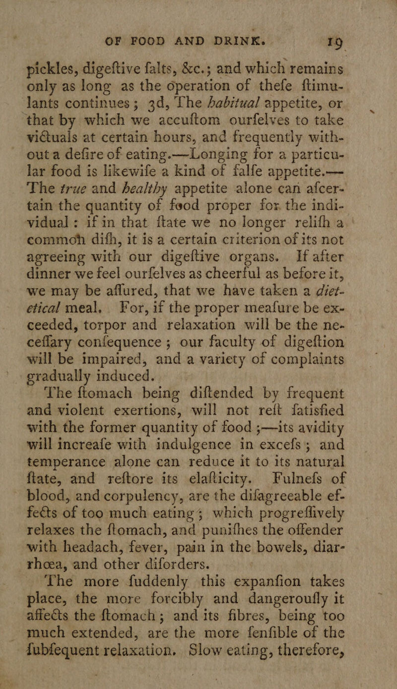 pickles, digeftive falts, &amp;c.; and which remains only as long as the operation of thefe ftimu- lants continues; 3d, The abitual appetite, or ‘that by which we accuftom ourfelves to take victuals at certain hours, and frequently with- out a defire of eating.—Longing for a particu- lar food is likewife a kind of falfe appetite.— The true and healthy appetite alone can afcer- tain the quantity of food proper for. the indi- vidual : if in that flate we no longer relifh a. ' commoh difh, it is a certain criterion of its not agreeing with our digeftive organs. If after dinner we feel ourfelves as cheerful as before it, we may be aflured, that we have taken a die?- etical meal. For, if the proper meafure be ex- ceeded, torpor and relaxation will be the ne- ceflary confequence ; our faculty of digeftion will be impaired, and a variety of complaints gradually induced. - The ftomach being diftended by frequent and violent exertions, will not reit fatisfied with the former quantity of food ;—its avidity will increafe with indulgence in excefs; and temperance alone can reduce it to its natural {ftate, and reftore its elafticity. Fulnefs of blood, and corpulency, are the difagreeable ef- fects of too much eating; which progreflively relaxes the ftomach, and punithes the offender with headach, fever, pain in the bowels, diar- rhoea, and other diforders. _ The more fuddenly this expanfion takes place, the more forcibly and dangeroufly it affects the {tomach; and its fibres, being too - much extended, are the more fenfible of the Tubfequent relaxation. Slow eating, therefore,
