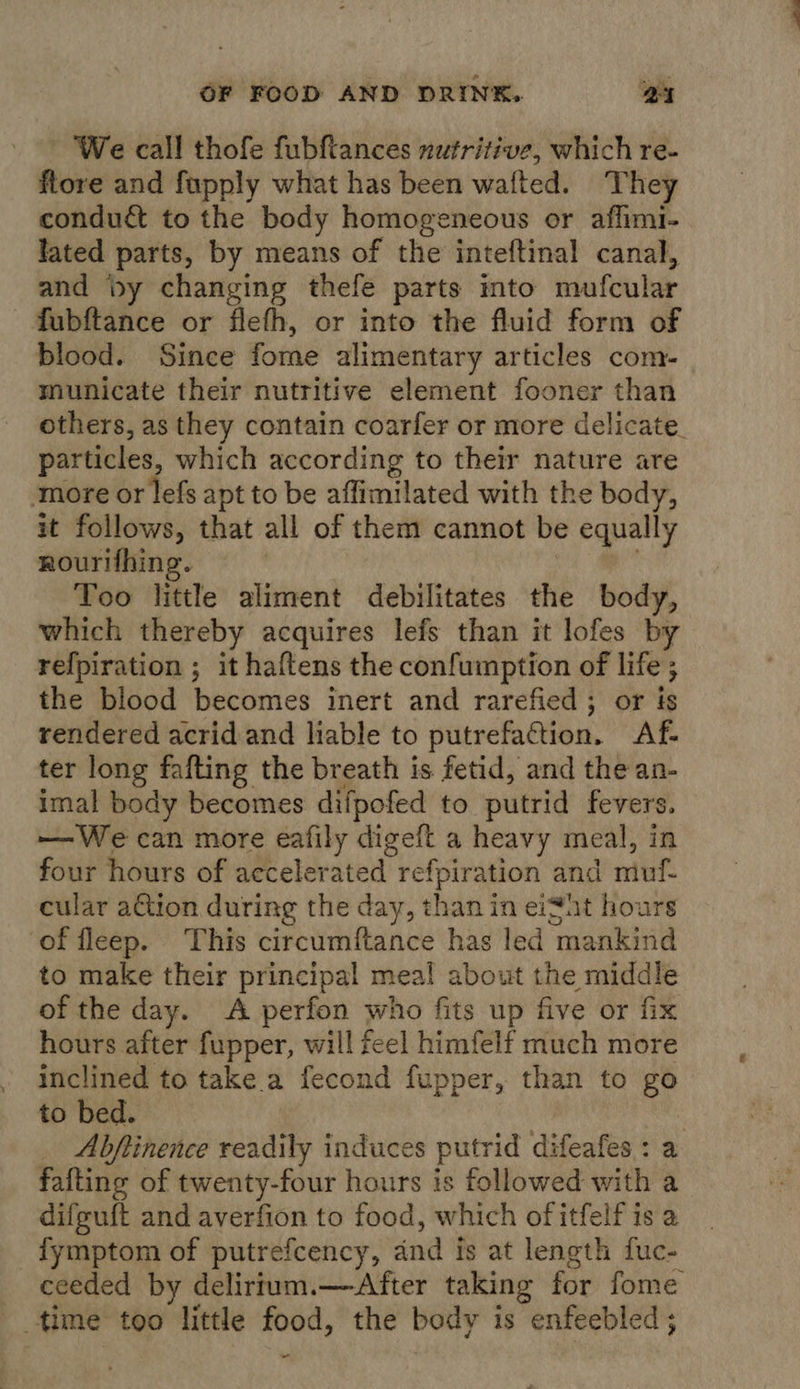 We call thofe fubfiances nutritive, which re- flore and fupply what has been wafted. ‘They condu&amp; to the body homogeneous or affimi- lated parts, by means of the inteftinal canal, and by changing thefe parts ito mufcular fubftance or flefh, or into the fluid form of blood. Since forne alimentary articles com- municate their nutritive element fooner than others, as they contain coarfer or more delicate. particles, which according to their nature are more or lefs apt to be affimilated with the body, it follows, that all of them cannot be equally rourifhing. ae Too little aliment debilitates the body, which thereby acquires lefs than it lofes by refpiration ; it haftens the confuinption of life; the blood becomes inert and rarefied; or is rendered acrid and liable to putrefaction. Af- ter long fafting the breath is fetid, and the an- imal body becomes difpofed to putrid fevers. — We can more eafily digeft a heavy meal, in four hours of accelerated refpiration and muf- cular ation during the day, than in eiSht hours of fleep. This circumftance has led mankind to make their principal meal about the middle of the day. A perfon who fits up five or fix hours after fupper, will feel himfelf much more inclined to take a fecond fupper, than to go to bed. | Abfinence readily induces putrid difeafes : a fafting of twenty-four hours is followed with a difguft and averfion to food, which of itfelf is a fymptom of putrefcency, and is at length fuc- ceeded by delirtum.—After taking for fome time too little food, the body is enfeebled ; “