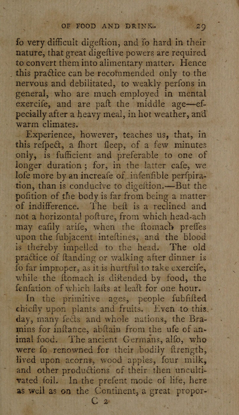 fo very difficult digeftion, and fo hard in their nature, that great digeftive powers are required to convert them into alimentary matter. Hence _ this practice can be recommended only to the nervous and debilitated, to weakly perfons in general, who are much employed in mental exercife, and are paft the middle age—ef- pecially after a heavy meal, in hot weather, and warm climates. Experience, however, teaches us, that, in this re{fpeat, a fhort fleep, of a few minutes only, is*fuficient and preferable to one of longer duration; for, in the: latter cafe, we lofe more by an increafe of. infenfible perfpira- tion, than is conducive to digeition.—But the pofition of the body is far from being a matter of indifference. The beft is a reclined and not a horizontal pofture, from which head-ach -may eafily \arife, when the ftomach preffes upon the fubjacent inteltines, and the blood is thereby impelled to the head. The old practice of ftanding or walking after dinner is fo far improper, as itis hurtful t to take exercife, while the ftomach is diftended by food, the fenfation of which lafts at leaft for one hour. In the »primitive. ages, people fubfilted ; chinby upon plants and fruits. Even -to this. day, many fects and whole nations, the Bra- mins for initahce, abitain from the ufe of an- imal food. Vhe ancient Germans, alfo, who were fo renowned for their bodily firength, lived upon acorns, wood apples, four milk, and other productions of their: then unculti: vated foil. Inthe prefent mode of hie, here as well as on the Continent, a great propor- | Ce ‘