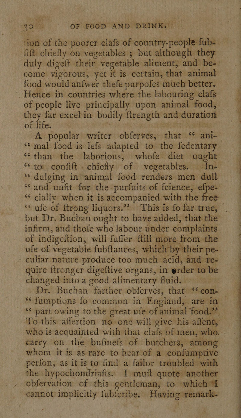 ‘fitt chiefly on vegetables ; but although they come vigorous, yet i it is certain, that animal food would anfwer thefe purpofes much better. _Hence in countries where the labouring clafs of people live principally upon animal food, they far excel in bodily ane anid duration of life. A popular writer obferves, that *¢ ante ** mal food is lefs adapted to the fedentary *‘than the laborious, whofe diet ought ‘“‘ dulging in animal food renders men dull ‘and unfit fer the purfuits of {cience, efpe- ** cially when it is accompanied with the free infirm, and thofe who labour under complaints of indigettion, will fuffer {till more from the ufe of vegetable fubftances, whic h by their pe-  quire flronger digeftive organs, in order to be aeahere into a good alimentary fluid. . Buchan. farther oblerves, that ‘* con- carry on the ‘bufinefs of butchers, among whom it is as rare to hear of a confumptive perfon, as itis to find a failor troubled with ~  ee a a a