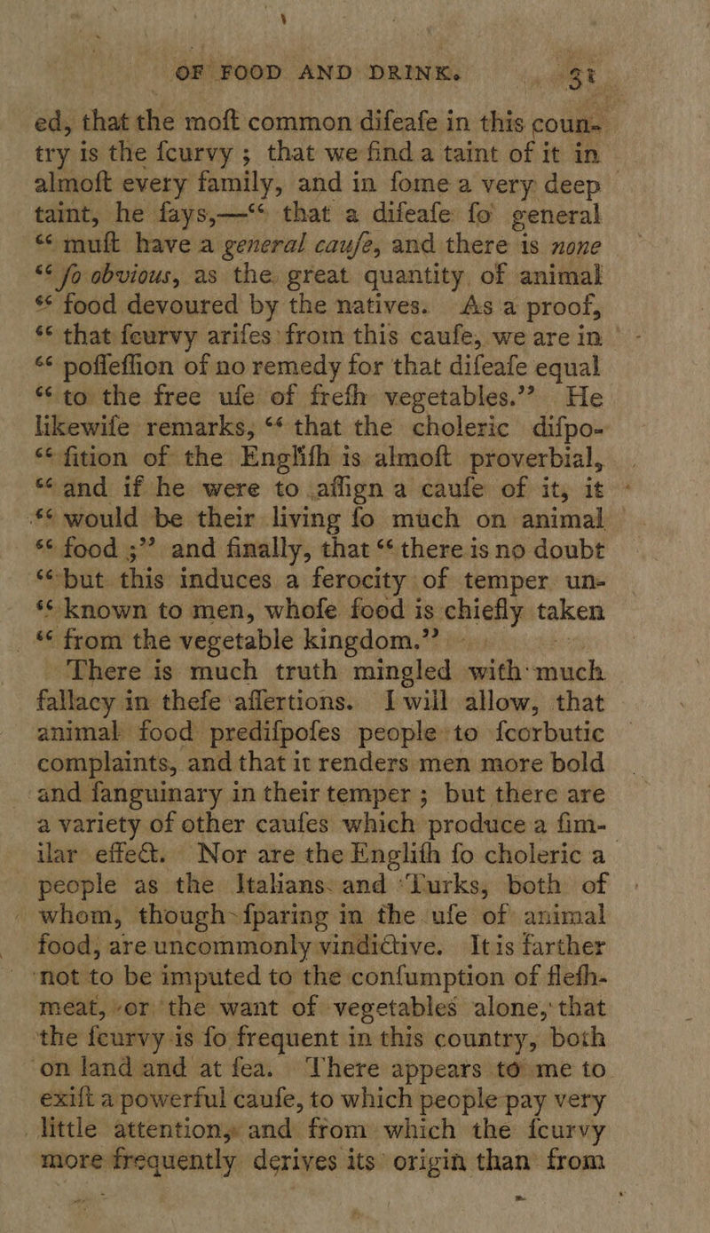 OF FOOD AND DRINK. 3 ed, that the moft common difeafe in this coun almoft every family, and in fome a very deep taint, he fays,—‘* that a difeafe fo’ general mutt have a general cauje, and there is none “¢ fo obvious, as the great quantity of animal ** food devoured by the natives. As a proof, ‘‘ that feurvy arifes from this caufe, we are in | ‘¢ poffeflion of no remedy for that difeafe equal *¢ to the free ufe of frefh vegetables.’? He likewife remarks, ‘* that the choleric difpo- “*fition of the Englith is almoft proverbial, “and if he were to.ailign a caufe of it, it *¢ would be their living fo much on animal | - §* food ;” and finally, that ‘* there is no doubt “but this induces a ferocity of temper un- ‘* known to men, whofe food is chiefly taken _ © from the vegetable kingdom.” There is much truth mingled with: labs fallacy in thefe ‘aflertions. Iwill allow, that animal food predifpofes people to fcorbutic complaints, and that it renders men more bold and fanguinary in their temper ; but there are a variety of other caufes which produce a fim- ilar effe&amp;. Nor are the Englith fo choleric a people as the Italians: and ‘Turks, both of whom, though {paring in the ufe of animal food, are uncommonly vindictive. Itis farther ‘not to be imputed to the confumption of flefh- meat, or the want of vegetables alone,‘ that the feurvy is fo frequent in this country, both on land and at fea. There appears to’ me to. exilt a powerful caufe, to which people pay very little attentiony and from which the fcurvy more frequently derives its origin than from oe ~