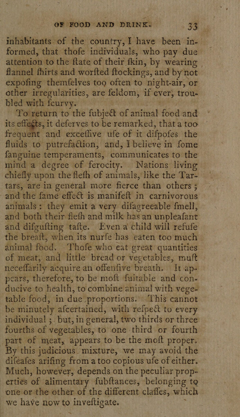 ‘inhabitants. of the country, I have been in-— formed, that thofe individuals, who pay due attention to the flate of their fkin, by wearing | flannel fhirts and worfted ftockines, and by not expofing themfelves too often to night-air, | or other irregularities, are feldom, if ever, trou. bled with feurvy. To return to the fubje@ of sting! food and: its effegts, it deferves to be remarked, that a too frequent and exceflive ufe of it difpotes the fluids to putrefaction, and, Ibelieve in fome fanguine temperaments, communicates to the mind a degree of ferocity. Nations living - chiefly upon the fleth of animals, like the Tar- tars, are in general more fierce than others; | and the famé effe&amp;t is manifeft in carnivorous animals: they emit a very difacreeable fmell, and both their flefh and milk has an unpleafant and difgufting tafte. Even a child will refufe the breaft, when its nurfe has eaten too much animal food. Thofe who eat great quantities of meat; and little bread or vegetables, muft neceffarily acquire an offenfive breath. It aps pears, therefore, to be moft ‘fuitable and con- ducive to health, to combine animal with vege- table food, in due proportions... This cannot be minutely afcertained, with refpe&amp;t to every individual ;. but, in ceneral, two thirds or three fourths of vegetables, to one third or fourth part of meat, appears to be the moit proper. By this judicious. mixture, we may avoid the difeafes arifing from a too copious ufe of either. Much, however, depends on the peculiar prop- erties of alimentary fubftances, belonging tg one or the other of the different clafles, which we have now to inveftigate. 